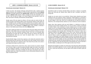 LIÇÃO 3 - A CHAMADA DE ABRAÃO - Gênesis 11:10-12:20                        A VIDA DE ABRAÃO - Gênesis 18:1-22

Versículo para memorização ! Gênesis 12:1                                                Versículo para memorização ! Gênesis 17:19

É óbvio que Deus não planejou abençoar particularmente toda a espécie humana             Aprendemos sobre um homem chamado Abrão, como Deus o chamou e os grandes
depois do dilúvio, pois amaldiçoou os filhos de Cão, especialmente Canaã (Gênesis        planos que tinha para ele. Muitas vezes, Abrão foi tolo e incrédulo, mas Deus é
9:25-27). Ele também abençoou Sem (Gênesis 9:26). Podemos ver essa benção tomar          sempre fiel.
forma em Gênesis 11:10, quando a idade e linhagem de Sem são mostradas como o
de Sete. Tudo isso para se chegar a um homem depois de dez gerações a partir de          Abraão era rico assim como Ló, seu sobrinho. Tinham tantos rebanhos que houve
Noé. Esse homem é Abraão, primeiramente chamado Abrão.                                   problemas entre seus pastores, então se separaram. Abrão habitava na montanha e
                                                                                         Ló mudou-se continuamente mais perto de Sodoma, uma cidade bastante perversa,
Abraão nasceu 292 anos depois do dilúvio e 58 anos antes da morte de Noé. Na             até que chegou a viver nela. Certa vez foi capturado por um guerreiro perverso e
opinião de alguns historiadores bíblicos, Noé tinha grande influência sobre Abrão. Se    Abrão foi e, com a benção de Deus, libertou Ló, mas Ló continuou a viver em Sodoma.
isso é verdade ou não, a verdade é que Deus sempre tinha um homem, sujeito a Sua
graça, vivendo sobre a terra. A chamada de Abrão veio aproximadamente na época da        Depois disso, Deus apareceu outra vez para Abraão e o relembrou de todas as
morte de Noé, e está detalhada em Gênesis 12:1-4. Tinha recebido a chamada e             promessas que ele tinha recebido de Deus. Em vez de confiar e esperar unicamente
deixou Ur dos Caldeus pouco tempo antes disso (Gênesis 11:31).                           no Senhor, Abrão e Sarai inventaram um plano maldoso para ter um filho. O plano
                                                                                         realizar-se com o uso impróprio de Agar (serva de Sara). Agar teve um filho de Abrão.
Deus disse a Abrão para deixar seus parentes porque não eram objetos dessa benção        Esse filho foi chamado Ismael, e foi o desejo de Abrão que Deus abençoasse Ismael, e
particular. Então Abrão tomou sua mulher Sarai, seu sobrinho Ló, deixou sua casa e       que as promessas viriam através dele. Entretanto Deus recusou-se a fazer isso e
partiu para uma terra estranha chamada Canaã. Essa terra era povoada pelos               relembrou Abrão de que Sarai deveria ter um filho e que, somente através desse
descendentes de Canaã, filho de Cão. O plano de Deus era destruir esse povo em           filho, Isaque, viria a benção. Podemos aprender de tudo isso, que Deus tem Seus
aproximadamente 430 anos, por causa do pecado deles, e dar a terra aos                   meios de fazer as coisas e que nunca as faz de outra maneira. Em vez de Ismael
descendentes de Abraão.                                                                  tornar-se o abençoado, como Abrão desejava, tornou-se uma grande nação e é uma
                                                                                         maldição para a verdadeira semente de Abrão ainda hoje. Depois disso Deus apareceu
Quando Abraão chegou à Canaã, Deus apareceu a ele e falou-lhe novamente sobre a          a Abrão, cujo nome foi mudado, por Deus, para Abraão. O nome de Sarai também foi
grande benção que Ele tinha para o dar, através do seu filho. Abraão construiu altares   mudado para Sara. Abraão tinha aproximadamente 100 anos e Sara, 90. Relembre-se
enquanto viajou pela terra e adorava a Deus. Deus disse-lhe que toda a terra sobre a     de que a expectativa de vida está diminuindo continuamente por causa do pecado e
qual viajasse seria dada a seu filho e netos.                                            da enfermidade, e a idade para se ter filhos agora vai dos 25 aos 70 anos.

Entretanto, Abraão não foi sempre fiel a Deus. Houve escassez em Canaã e Abraão          Mas Deus diz que agora é o tempo. Em menos de um ano Sara terá o filho prometido.
saiu e foi para o Egito. Lá, para sua própria proteção, negou sua mulher. Sara poderia   Abraão e Sara podiam regozijar-se muito no Senhor agora pela benção que esperava
ter sido roubado do Abraão e ter sido feito parte do harém do Faraó, mas Deus            há anos, e pela qual até pecaram, mas que agora vinha através do poder e graça de
interveio e Abraão e Sara foram mandados de volta para onde deviam estar. Não é          Deus.
grandioso saber que a mão de Deus guarda os seus, ainda quando afastarmos-nos do
lugar do propósito divino?
 