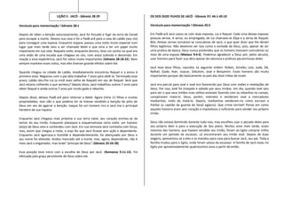LIÇÃO 5 - JACÓ - Gênesis 28-29                               OS DOS DOZE FILHOS DE JACÓ - Gênesis 37; 44:1-45:10

Versículo para memorização ! Gênesis 28:1                                               Versículo para memorização ! Gênesis 45:5

Depois de obter a benção astuciosamente, Jacó foi forçado a fugir da terra de Canaã     Em Padã-arã Jacó casou-se com duas esposas, Lia e Raquel. Cada uma dessas esposas
para escapar a morte. Deixou sua casa e foi a Padã-arã para a casa de Labão (seu tio)   possuía servas. A serva, ou empregada, de Lia chamava-se Zilpa e a serva de Raquel,
para conseguir uma esposa. Enquanto viajava, passou uma noite muito especial num        Bila. Ambas servas tornaram-se concubinas de Jacó, o que quer dizer que lhe deram
lugar que mais tarde veio a ser chamado Betel e que viria a ter um papel muito          filhos legítimos. Não devemos ver isso como a vontade de Deus, pois, apesar de ser
importante em sua vida. Naquela noite, enquanto dormiu, teve um sonho no qual era       uma pratica da época, Deus nunca pretendeu que os homens tivessem concubinas ou
uma visão de uma escada que chegava ao céu, com anjos subindo e descendo. Em            mais de uma esposa (Mateus 9:4-6). Podemos agradecer a Deus por, pelos séculos,
reação a essa experiência, Jacó fez votos muito importantes (Gênesis 28:18-22). Nem     usar homens para fazer sua obra apesar da natureza e práticas pecaminosas deles.
sempre manteve esses votos, mas eles tiveram grande efeitos sobre ele.
                                                                                        Jacó teve doze filhos, nascidos na seguinte ordem: Rúben, Simeão, Levi, Judá, Dã,
Quando chegou na cidade de Labão, imediatamente encontrou Raquel e a amou à             Naftali, Gade, Aser, Issacar, Zebulom, José e Benjamim. Esses homens são muito
primeira vista. Negociou com o pai dela trabalhar 7 anos para obtê-la. Terminado esse   importantes porque são basicamente os pais das doze tribos de Israel.
prazo, Labão deu-lhe Lia (a irmã mais velha de Raquel) em vez de Raquel. Será que
Jacó estaria colhendo o que semeou? Depois disso, Jacó trabalhou outros 7 anos para     Jacó era parcial para José e José era favorecido por Deus com visões e revelações de
obter Raquel e ainda outros 7 anos por muito gado e rebanho.                            Deus. Por isso, José foi invejado e odiado por seus irmãos. Um dia, quando José saiu
                                                                                        para ver o que seus irmãos mais velhos estavam fazendo com os rebanhos no campo,
Depois disso, deixou Padã-arã para retornar a Betel. Agora tinha 11 filhos e muitas     conspiraram matá-lo. Deus, porém, interveio e venderam José a mercadores
propriedades, mas não o que poderia ter se tivesse recebido a benção do jeito de        medianitas, invés de matá-lo. Depois, medianitas venderam-no como escravo a
Deus em vez de agarrar a benção. Isaque foi um homem rico e Jacó era o principal        Potifar (o capitão da guarda do faraó egípcio). Que crime terrível! Pense em como
herdeiro de sua riqueza.                                                                aqueles homens eram sem coração e impiedosos o suficiente para vender seu próprio
                                                                                        irmão.
Enquanto Jacó chegava mais próxima a sua terra natal, seu coração encheu-se de
temor do seu irmão. Enquanto planejava e esquematizava certa noite, um homem            Deus não estava dormindo durante tudo isso, mas escolheu usar o pecado deles para
(anjo) de Deus veio e contendeu com Jacó. Em sua teimosia Jacó combatia com força,      seu próprio bem e para a execução de Seu plano. Muitos anos mais tarde, esses
mas, assim que chegou a noite, o anjo fez que Jacó ficasse sem ação e dependente.       mesmos dez homens, que haviam vendido seu irmão, foram ao Egito comprar milho
Enquanto Jacó agarrava-o humilde e dependentemente, foi abençoado por Deus e            durante um período de escassez. Lá encontraram seu irmão José. Depois de duas
seu nome foi alterado. Andou mancado até a morte, mas, agora, dependente, não é         viagens, apresentou-se a eles e os mandou para casa para buscar Jacó, seu pai. Toda a
mais Jacó o enganador, mas Israel "príncipe de Deus" (Gênesis 32:24-28).                família mudou para o Egito, onde foram salvos da escassez. A família de Jacó viveu no
                                                                                        Egito por aproximadamente quatrocentos anos a partir de então.
Essa posição teve início com a escolha de Deus por Jacó. (Romanos 9:11-13). Foi
efetuada pela graça persistente de Deus sobre ele.
 