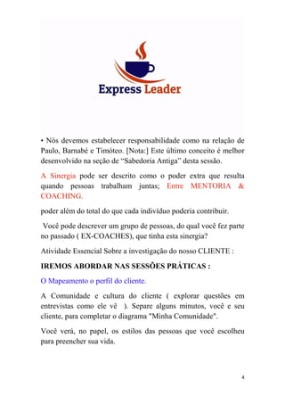 4
• Nós devemos estabelecer responsabilidade como na relação de
Paulo, Barnabé e Timóteo. [Nota:] Este último conceito é melhor
desenvolvido na seção de “Sabedoria Antiga” desta sessão.
A Sinergia pode ser descrito como o poder extra que resulta
quando pessoas trabalham juntas; Entre MENTORIA &
COACHING.
poder além do total do que cada indivíduo poderia contribuir.
Você pode descrever um grupo de pessoas, do qual você fez parte
no passado ( EX-COACHES), que tinha esta sinergia?
Atividade Essencial Sobre a investigação do nosso CLIENTE :
IREMOS ABORDAR NAS SESSÕES PRÁTICAS :
O Mapeamento o perfil do cliente.
A Comunidade e cultura do cliente ( explorar questões em
entrevistas como ele vê ). Separe alguns minutos, você e seu
cliente, para completar o diagrama "Minha Comunidade".
Você verá, no papel, os estilos das pessoas que você escolheu
para preencher sua vida.
 