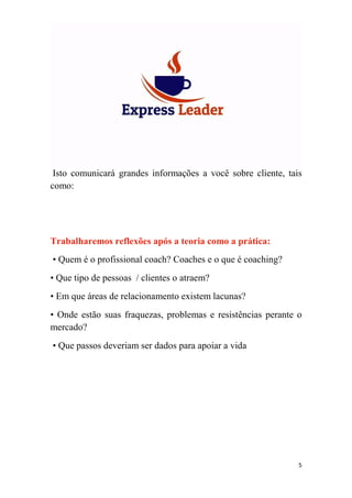 5
Isto comunicará grandes informações a você sobre cliente, tais
como:
Trabalharemos reflexões após a teoria como a prática:
• Quem é o profissional coach? Coaches e o que é coaching?
• Que tipo de pessoas / clientes o atraem?
• Em que áreas de relacionamento existem lacunas?
• Onde estão suas fraquezas, problemas e resistências perante o
mercado?
• Que passos deveriam ser dados para apoiar a vida
 