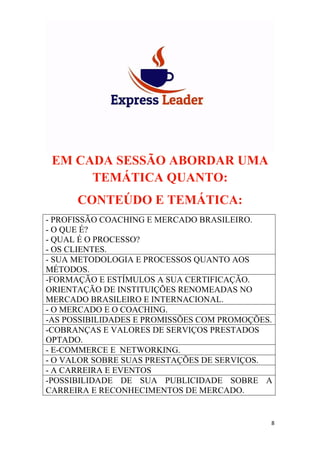 8
EM CADA SESSÃO ABORDAR UMA
TEMÁTICA QUANTO:
CONTEÚDO E TEMÁTICA:
- PROFISSÃO COACHING E MERCADO BRASILEIRO.
- O QUE É?
- QUAL É O PROCESSO?
- OS CLIENTES.
- SUA METODOLOGIA E PROCESSOS QUANTO AOS
MÉTODOS.
-FORMAÇÃO E ESTÍMULOS A SUA CERTIFICAÇÃO.
ORIENTAÇÃO DE INSTITUIÇÕES RENOMEADAS NO
MERCADO BRASILEIRO E INTERNACIONAL.
- O MERCADO E O COACHING.
-AS POSSIBILIDADES E PROMISSÕES COM PROMOÇÕES.
-COBRANÇAS E VALORES DE SERVIÇOS PRESTADOS
OPTADO.
- E-COMMERCE E NETWORKING.
- O VALOR SOBRE SUAS PRESTAÇÕES DE SERVIÇOS.
- A CARREIRA E EVENTOS
-POSSIBILIDADE DE SUA PUBLICIDADE SOBRE A
CARREIRA E RECONHECIMENTOS DE MERCADO.
 