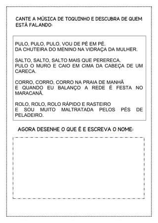PULO, PULO, PULO, VOU DE PÉ EM PÉ.
DA CHUTEIRA DO MENINO NA VIDRAÇA DA MULHER.
SALTO, SALTO, SALTO MAIS QUE PERERECA.
PULO O MURO E CAIO EM CIMA DA CABEÇA DE UM
CARECA.
CORRO, CORRO, CORRO NA PRAIA DE MANHÃ
E QUANDO EU BALANÇO A REDE É FESTA NO
MARACANÃ.
ROLO, ROLO, ROLO RÁPIDO E RASTEIRO
E SOU MUITO MALTRATADA PELOS PÉS DE
PELADEIRO.
 