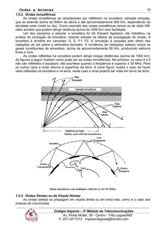 Ondas e Antenas
1.5.2. Ondas Ionosféricas
As ondas ionosféricas se caracterizam por refletirem na ionosfera, camada ionizada,
que se estende acima de 80Km de altura e até aproximadamente 600 Km, dependendo da
atividade solar (noite ou dia). Como exemplo das ondas ionosféricas temos os de rádio AM,
rádio amador que podem atingir distância acima de 1000 Km com facilidade.
Um dos pioneiros a estudar a ionosfera foi Sir Edward Appleton, ele trabalhou na
análise da ionização da ionosfera, visando estudar os efeitos da propagação de ondas. A
ionosfera é dividida em camadas: D, E, F1, F2. A ionização é causada pelo efeito das
radiações do sol sobre a atmosfera terrestre. A incidência de radiações solares ioniza os
gases constituintes da atmosfera, acima de aproximadamente 80 Km, produzindo elétrons
livres e íons.
As ondas refletidas na ionosfera podem atingir longas distâncias (acima de 1000 km).
As figuras a seguir ilustram como pode ser as ondas ionosféricas. Na primeira, os raios 4 e 5
não são refletidos e escapam, isto acontece quando a freqüência é superior a 30 MHz. Para
os outros raios a onda retorna à superfície da terra. A outra figura, ilustra o caso de haver
vária reflexões na ionosfera e na terra, neste caso o sinal poderá dar volta em torno da terra.
Ondas com reflexão ionosférica.
Onda ionosférica com múltiplas reflexões (2 até 30 MHz).
1.5.3. Ondas Diretas ou de Visada Diretas
As ondas diretas se propagam em visada direta ou em linha reta, como é o caso dos
enlaces de microondas.
Colégio Impacto – 2º Módulo de Telecomunicações
Av. Filinto Muller, 95 - Centro - Três Lagoas/MS
F: (67) 5217513 impacto3lagoas@brturbo.com
10
 