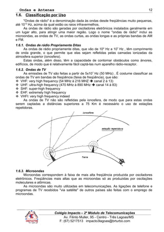 Ondas e Antenas
1.6. Classificação por Uso
"Ondas de rádio" é a denominação dada às ondas desde freqüências muito pequenas,
até 1012
Hz, acima da qual estão os raios infravermelhos.
As ondas de rádio são geradas por osciladores eletrônicos instalados geralmente em
um lugar alto, para atingir uma maior região. Logo o nome "ondas de rádio" inclui as
microondas, as ondas de TV, as ondas curtas, as ondas longas e as próprias bandas de AM
e FM.
1.6.1. Ondas de rádio Propriamente Ditas
As ondas de rádio propriamente ditas, que vão de 104
Hz a 107
Hz , têm comprimento
de onda grande, o que permite que elas sejam refletidas pelas camadas ionizadas da
atmosfera superior (ionosfera).
Estas ondas, além disso, têm a capacidade de contornar obstáculos como árvores,
edifícios, de modo que é relativamente fácil captá-las num aparelho rádio-receptor.
1.6.2. Ondas de TV
As emissões de TV são feitas a partir de 5x107
Hz (50 MHz) . É costume classificar as
ondas de TV em bandas de freqüência (faixa de freqüência), que são:
 VHF: very high frequency (54 MHz à 216 MHZ  canal 2 à 13)
 UHF: ultra-high frequency (470 MHz à 890 MHz  canal 14 à 83)
 SHF: super-high frequency
 EHF: extremely high frequency
 VHFI: very high frequency indeed
As ondas de TV não são refletidas pela ionosfera, de modo que para estas ondas
serem captadas a distâncias superiores a 75 Km é necessário o uso de estações
repetidoras.
1.6.3. Microondas
Microondas correspondem à faixa de mais alta freqüência produzida por osciladores
eletrônicos. Freqüências mais altas que as microondas só as produzidas por oscilações
moleculares e atômicas.
As microondas são muito utilizadas em telecomunicações. As ligações de telefone e
programas de TV recebidos "via satélite" de outros países são feitas com o emprego de
microondas.
Colégio Impacto – 2º Módulo de Telecomunicações
Av. Filinto Muller, 95 - Centro - Três Lagoas/MS
F: (67) 5217513 impacto3lagoas@brturbo.com
12
 