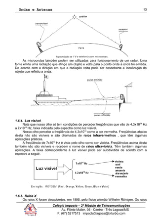 Ondas e Antenas
As microondas também podem ser utilizadas para funcionamento de um radar. Uma
fonte emite uma radiação que atinge um objeto e volta para o ponto onde a onda foi emitida.
De acordo com a direção em que a radiação volta pode ser descoberta a localização do
objeto que refletiu a onda.
1.6.4. Luz visível
Note que nosso olho só tem condições de perceber freqüências que vão de 4,3x1014
Hz
a 7x1014
Hz, faixa indicada pelo espectro como luz visível.
Nosso olho percebe a freqüência de 4,3x1014
como a cor vermelha. Freqüências abaixo
desta não são visíveis e são chamados de raios infravermelhos , que têm algumas
aplicações práticas.
A freqüência de 7x1014
Hz é vista pelo olho como cor violeta. Freqüências acima desta
também não são visíveis e recebem o nome de raios ultravioleta. Têm também algumas
aplicações. A faixa correspondente à luz visível pode ser subdividida de acordo com o
espectro a seguir.
1.6.5. Raios X
Os raios X foram descobertos, em 1895, pelo físico alemão Wilhelm Röntgen. Os raios
Colégio Impacto – 2º Módulo de Telecomunicações
Av. Filinto Muller, 95 - Centro - Três Lagoas/MS
F: (67) 5217513 impacto3lagoas@brturbo.com
13
 