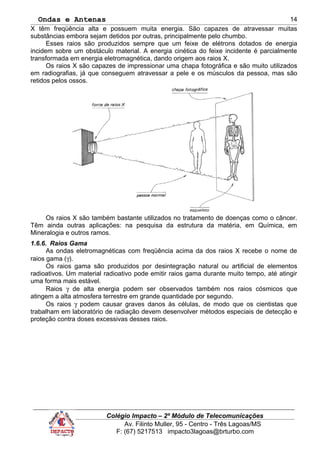 Ondas e Antenas
X têm freqüência alta e possuem muita energia. São capazes de atravessar muitas
substâncias embora sejam detidos por outras, principalmente pelo chumbo.
Esses raios são produzidos sempre que um feixe de elétrons dotados de energia
incidem sobre um obstáculo material. A energia cinética do feixe incidente é parcialmente
transformada em energia eletromagnética, dando origem aos raios X.
Os raios X são capazes de impressionar uma chapa fotográfica e são muito utilizados
em radiografias, já que conseguem atravessar a pele e os músculos da pessoa, mas são
retidos pelos ossos.
Os raios X são também bastante utilizados no tratamento de doenças como o câncer.
Têm ainda outras aplicações: na pesquisa da estrutura da matéria, em Química, em
Mineralogia e outros ramos.
1.6.6. Raios Gama
As ondas eletromagnéticas com freqüência acima da dos raios X recebe o nome de
raios gama (γ).
Os raios gama são produzidos por desintegração natural ou artificial de elementos
radioativos. Um material radioativo pode emitir raios gama durante muito tempo, até atingir
uma forma mais estável.
Raios γ de alta energia podem ser observados também nos raios cósmicos que
atingem a alta atmosfera terrestre em grande quantidade por segundo.
Os raios γ podem causar graves danos às células, de modo que os cientistas que
trabalham em laboratório de radiação devem desenvolver métodos especiais de detecção e
proteção contra doses excessivas desses raios.
Colégio Impacto – 2º Módulo de Telecomunicações
Av. Filinto Muller, 95 - Centro - Três Lagoas/MS
F: (67) 5217513 impacto3lagoas@brturbo.com
14
 