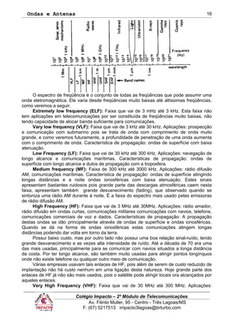 Ondas e Antenas
O espectro de freqüência é o conjunto de todas as freqüências que pode assumir uma
onda eletromagnética. Ele varia desde freqüências muito baixas até altíssimas freqüências,
como veremos a seguir.
Extremely low frequency (ELF): Faixa que vai de 3 mHz até 3 kHz. Esta faixa não
tem aplicações em telecomunicações por ser constituída de freqüências muito baixas, não
tendo capacidade de alocar banda suficiente para comunicações.
Vary low frequency (VLF): Faixa que vai de 3 kHz até 30 kHz. Aplicações: prospecção
e comunicação com submarino pois se trata de onda com comprimento de onda muito
grande, e como veremos futuramente, a profundidade de penetração de uma onda aumenta
com o comprimento de onda. Característica de propagação: ondas de superfície com baixa
atenuação.
Low Frequency (LF): Faixa que vai de 30 kHz até 300 kHz. Aplicações: navegação de
longo alcance e comunicações marítimas. Características de propagação: ondas de
superfície com longo alcance e dutos de propagação com a troposfera.
Medium frequency (MF): Faixa de 300 kHz até 3000 kHz. Aplicações: rádio difusão
AM, comunicações marítimas. Característica de propagação: ondas de superfície atingindo
longas distâncias e a noite ondas ionosféricas com baixa atenuação. Estes sinais
apresentam bastantes ruidosos pois grande parte das descargas atmosféricas caem nesta
faixa, apresentam também grande desvanecimento (fading), que observado quando se
sintoniza uma rádio AM durante á noite. É a faixa do espectro mais usado pelas emissoras
de rádio difusão AM.
High Frequency (HF): Faixa que vai de 3 MHz até 30MHz. Aplicações: rádio amador,
rádio difusão em ondas curtas, comunicações militares comunicações com navios, telefone,
comunicações comerciais de voz e dados. Características de propagação: A propagação
destas ondas se dão principalmente através de ondas de superfície e ondas ionosféricas.
Quando se dá na forma de ondas ionosféricas estas comunicações atingem longas
distâncias podendo dar volta em torno da terra.
Possui baixo custo, mas por outro lado não possui uma boa relação sinal-ruído, tendo
grande desvanecimento e as vezes alta intensidade de ruído. Até a década de 70 era uma
das mais usadas, principalmente para se comunicar com navios situados a longa distância
da costa. Por ter longo alcance, são também muito usadas para atingir pontos longínquos
onde não existe telefone ou qualquer outro meio de comunicação.
Várias empresas usavam tais enlaces de HF, pois além de serem de custo reduzido de
implantação não há custo nenhum em uma ligação desta natureza. Hoje grande parte dos
enlaces de HF já não são mais usados, pois o satélite pode atingir locais ora alcançados por
aqueles enlaces.
Very High Frequency (VHF): Faixa que vai de 30 MHz até 300 MHz. Aplicações:
Colégio Impacto – 2º Módulo de Telecomunicações
Av. Filinto Muller, 95 - Centro - Três Lagoas/MS
F: (67) 5217513 impacto3lagoas@brturbo.com
16
 