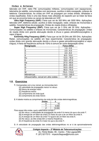 Ondas e Antenas
televisão em VHF, rádio FM, comunicações militares, comunicações com espaçonaves,
telemetria de satélite, comunicações com aeronaves, auxílios á rádio-navegação, enlaces de
telefonia. Características: As ondas em VHF se propagam por ondas diretas, difratadas e
ondas espalhadas. Esta é uma das faixas mais utilizadas do espectro por se tratar da faixa
em que se encontra todos os canais de televisão em VHF.
Ultra High Frequency (UHF): Faixa que vai de 300 MHz até 3000 MHz. Aplicações:
televisão UHF, telefonia celular, auxílios á rádio navegação, radar, enlaces de microondas e
satélite. Características de propagação: Ondas de visada direta e difratadas.
Super High Frequency (SHF): Faixa que vai de 3 GHz até 30 GHz. Aplicações :
Comunicações via satélite e enlaces de microondas. Características de propagação: ondas
de visada direta com grande atenuação devido á chuva e gases atmosféricos(oxigênio e
vapor d’água).
Extremely Hihg Frequency (EHF): Faixa que vai de 30 GHz até 300 GHz. Aplicações:
Radar, comunicações via satélite em fase experimental. Característica de propagação:
ondas direta com grande atenuação devido a chuva e gases atmosféricos(oxigênio e vapor
d’água). A faixa de freqüência acima de 1GHz é comum ter outra designação como:
Designação Faixa (GHz)
L 1.0 - 2.0
S 2.0 - 4.0
C 4.0 - 8.0
X 8.0 - 12.0
Ku 12.0 - 18.0
K 18.0 - 27.0
Ka 27.0 - 40.0
R 26.5 - 40.0
Q 33.0 - 50.0
V 40.0 - 75.0
W 75.0 - 110.0
Milimétricas 110.0 - 300.0
Infravermelho, visível em ultra violeta 103
- 107
1.8. Exercícios
1. Comparadas com a luz visível, as microondas tem:
(A) velocidade de propagação menor no vácuo.
(B) fótons de energia maior.
(C) freqüência menor.
(D) comprimento de onda igual.
(E) comprimento de onda menor.
2. A tabela mostra os comprimentos de onda de três ondas eletromagnéticas.
Ondas λ
X 10
Y 5.000
Z 10.000
Para essas três ondas, qual a alternativa correta ?
(A) No vácuo, a velocidade de propagação da onda X é menor do que a da onda Y.
(B) A energia de um fóton da onda Z é maior do que a de um fóton da onda X.
(C) A energia de um fóton da onda Y é igual à de um fóton da onda X.
(D) No vácuo, as três ondas têm a mesma freqüência.
(E) A freqüência da onda X é maior do que a da onda Y.
3. A velocidade de propagação das ondas eletromagnéticas no ar é de aproximadamente
Colégio Impacto – 2º Módulo de Telecomunicações
Av. Filinto Muller, 95 - Centro - Três Lagoas/MS
F: (67) 5217513 impacto3lagoas@brturbo.com
17
 