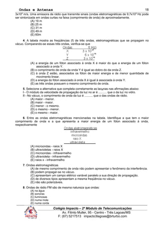 Ondas e Antenas
3x108
m/s. Uma emissora de rádio que transmite sinais (ondas eletromagnéticas de 9,7x106
Hz pode
ser sintonizada em ondas curtas na faixa (comprimento de onda) de aproximadamente.
(A) 19 m
(B) 25 m
(C) 31 m
(D) 49 m
(E) 60m
4. A tabela mostra as freqüências (f) de três ondas, eletromagnéticas que se propagam no
vácuo. Comparando-se essas três ondas, verifica-se que
(A) a energia de um fóton associado à onda X é maior do que a energia de um fóton
associado a onda Y.
(B) o comprimento de onda da onda Y é igual ao dobro do da onda Z.
(C) à onda Z estão, associados os fóton de maior energia e de menor quantidade de
movimento linear.
(D) a energia do fóton associado à onda X é igual à associada à onda Y.
(E) as três ondas possuem o mesmo comprimento de onda.
5. Selecione a alternativa que completa corretamente as lacunas nas afirmações abaixo:
I - O módulo da velocidade de propagação da luz no ar é .......... que o da luz no vidro.
II - No vácuo, o comprimento de onda da luz é .......... que o das ondas de rádio.
(A) maior - menor.
(B) maior - maior.
(C) menor - o mesmo.
(D) o mesmo - menor.
(E) o mesmo - maior.
6. Entre as ondas eletromagnéticas mencionadas na tabela. Identifique a que tem o maior
comprimento de onda e a que apresenta a maior energia de um fóton associado à onda,
respectivamente
(A) microondas - raios X
(B) ultravioletas - raios X
(C) microondas - infravermelho
(D) ultravioleta - infravermelho
(E) raios x - infravermelho
7. Ondas eletromagnéticas
(A) de mesmo comprimento de onda não podem apresentar o fenômeno da interferência.
(B) podem propagar-se no vácuo.
(C) apresentam um campo elétrico variável paralelo a sua direção de propagação.
(D) de diversos tipos apresentam a mesma freqüência no vácuo.
(E) não são polarizáveis.
8. Ondas de rádio FM são de mesma natureza que ondas:
(A) na água
(B) sonoras
(C) luminosas
(D) numa mola
(E) numa corda
Colégio Impacto – 2º Módulo de Telecomunicações
Av. Filinto Muller, 95 - Centro - Três Lagoas/MS
F: (67) 5217513 impacto3lagoas@brturbo.com
18
 
