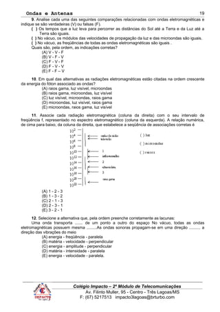 Ondas e Antenas
9. Analise cada uma das seguintes comparações relacionadas com ondas eletromagnéticas e
indique se são verdadeiras (V) ou falsas (F).
( ) Os tempos que a luz leva para percorrer as distâncias do Sol até a Terra e da Luz até a
Terra são iguais.
( ) No vácuo, os módulos das velocidades de propagação da luz e das microondas são iguais.
( ) No vácuo, as freqüências de todas as ondas eletromagnéticas são iguais .
Quais são, pela ordem, as indicações corretas?
(A) V - V - F
(B) V - F - V
(C) F - V - F
(D) F - V - V
(E) F - F – V
10. Em qual das alternativas as radiações eletromagnéticas estão citadas na ordem crescente
da energia do fóton associado as ondas?
(A) raios gama, luz visível, microondas
(B) raios gama, microondas, luz visível
(C) luz visível, microondas, raios gama
(D) microondas, luz visível, raios gama
(E) microondas, raios gama, luz visível
11. Associe cada radiação eletromagnética (coluna da direita) com o seu intervalo de
freqüência f, representado no espectro eletromagnético (coluna da esquerda). A relação numérica,
de cima para baixo, da coluna da direita, que estabelece a seqüência de associações corretas é
(A) 1 - 2 - 3
(B) 1 - 3 - 2
(C) 2 - 1 - 3
(D) 2 - 3 - 1
(E) 3 - 2 - 1
12. Selecione a alternativa que, pela ordem preenche corretamente as lacunas:
Uma onda transporta ....... de um ponto a outro do espaço No vácuo, todas as ondas
eletromagnéticas possuem mesma .........As ondas sonoras propagam-se em uma direção .......... a
direção das vibrações do meio
(A) energia - freqüência - paralela
(B) matéria - velocidade - perpendicular
(C) energia - amplitude - perpendicular
(D) matéria - intensidade - paralela
(E) energia - velocidade - paralela.
Colégio Impacto – 2º Módulo de Telecomunicações
Av. Filinto Muller, 95 - Centro - Três Lagoas/MS
F: (67) 5217513 impacto3lagoas@brturbo.com
19
 
