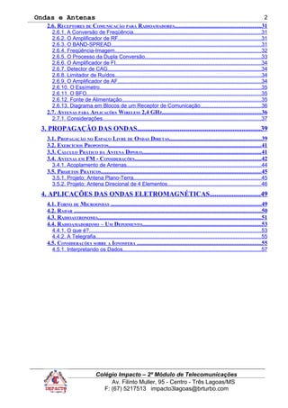 Ondas e Antenas
2.6. RECEPTORES DE COMUNICAÇÃO PARA RADIOAMADORES...........................................................31
2.6.1. A Conversão de Freqüência.....................................................................................31
2.6.2. O Amplificador de RF...............................................................................................31
2.6.3. O BAND-SPREAD....................................................................................................31
2.6.4. Freqüência-Imagem.................................................................................................32
2.6.5. O Processo da Dupla Conversão.............................................................................33
2.6.6. O Amplificador de FI.................................................................................................34
2.6.7. Detector de CAG......................................................................................................34
2.6.8. Limitador de Ruídos.................................................................................................34
2.6.9. O Amplificador de AF...............................................................................................34
2.6.10. O Essímetro...........................................................................................................35
2.6.11. O BFO....................................................................................................................35
2.6.12. Fonte de Alimentação.............................................................................................35
2.6.13. Diagrama em Blocos de um Receptor de Comunicação........................................36
2.7. ANTENAS PARA APLICAÇÕES WIRELESS 2,4 GHZ....................................................................36
2.7.1. Considerações.........................................................................................................37
3. PROPAGAÇÃO DAS ONDAS........................................................................39
3.1. PROPAGAÇÃO NO ESPAÇO LIVRE DE ONDAS DIRETAS...............................................................39
3.2. EXERCÍCIOS PROPOSTOS.........................................................................................................41
3.3. CÁLCULO PRÁTICO DA ANTENA DIPOLO..................................................................................41
3.4. ANTENAS EM FM - CONSIDERAÇÕES.......................................................................................42
3.4.1. Acoplamento de Antenas.........................................................................................44
3.5. PROJETOS PRÁTICOS..............................................................................................................45
3.5.1. Projeto: Antena Plano-Terra.....................................................................................45
3.5.2. Projeto: Antena Direcional de 4 Elementos..............................................................46
4. APLICAÇÕES DAS ONDAS ELETROMAGNÉTICAS..............................49
4.1. FORNO DE MICROONDAS .......................................................................................................49
4.2. RADAR .................................................................................................................................50
4.3. RADIOASTRONOMIA................................................................................................................51
4.4. RADIOAMADORISMO – UM DEPOIMENTO..................................................................................53
4.4.1. O que é?...................................................................................................................53
4.4.2. A Telegrafia..............................................................................................................55
4.5. CONSIDERAÇÕES SOBRE A IONOSFERA .....................................................................................55
4.5.1. Interpretando os Dados............................................................................................57
Colégio Impacto – 2º Módulo de Telecomunicações
Av. Filinto Muller, 95 - Centro - Três Lagoas/MS
F: (67) 5217513 impacto3lagoas@brturbo.com
2
 