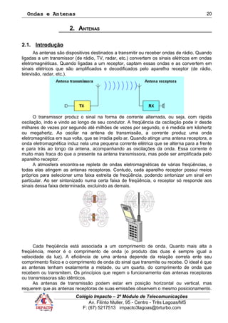 Ondas e Antenas
2. ANTENAS
2.1. Introdução
As antenas são dispositivos destinados a transmitir ou receber ondas de rádio. Quando
ligadas a um transmissor (de rádio, TV, radar, etc.) convertem os sinais elétricos em ondas
eletromagnéticas. Quando ligadas a um receptor, captam essas ondas e as convertem em
sinais elétricos que são amplificados e decodificados pelo aparelho receptor (de rádio,
televisão, radar, etc.).
O transmissor produz o sinal na forma de corrente alternada, ou seja, com rápida
oscilação, indo e vindo ao longo de seu condutor. A freqüência da oscilação pode ir desde
milhares de vezes por segundo até milhões de vezes por segundo, e é medida em kilohertz
ou megahertz. Ao oscilar na antena de transmissão, a corrente produz uma onda
eletromagnética em sua volta, que se irradia pelo ar. Quando atinge uma antena receptora, a
onda eletromagnética induz nela uma pequena corrente elétrica que se alterna para a frente
e para trás ao longo da antena, acompanhando as oscilações da onda. Essa corrente é
muito mais fraca do que a presente na antena transmissora, mas pode ser amplificada pelo
aparelho receptor.
A atmosfera encontra-se repleta de ondas eletromagnéticas de várias freqüências, e
todas elas atingem as antenas receptoras. Contudo, cada aparelho receptor possui meios
próprios para selecionar uma faixa estreita de freqüência, podendo sintonizar um sinal em
particular. Ao ser sintonizado numa certa faixa de freqüência, o receptor só responde aos
sinais dessa faixa determinada, excluindo as demais.
Cada freqüência está associada a um comprimento de onda. Quanto mais alta a
freqüência, menor é o comprimento de onda (o produto das duas é sempre igual a
velocidade da luz). A eficiência de uma antena depende da relação correta ente seu
comprimento físico e o comprimento de onda do sinal que transmite ou recebe. O ideal é que
as antenas tenham exatamente a metade, ou um quarto, do comprimento de onda que
recebem ou transmitem. Os princípios que regem o funcionamento das antenas receptoras
ou transmissoras são idênticos.
As antenas de transmissão podem estar em posição horizontal ou vertical, mas
requerem que as antenas receptoras de suas emissões observem o mesmo posicionamento.
Colégio Impacto – 2º Módulo de Telecomunicações
Av. Filinto Muller, 95 - Centro - Três Lagoas/MS
F: (67) 5217513 impacto3lagoas@brturbo.com
20
 