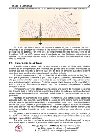 Ondas e Antenas
As montadas verticalmente causam pouco efeito nas receptoras horizontais (e vice-versa).
Os sinais radiofônicos de ondas médias e longas seguem a curvatura da Terra,
chegando a se propagar por centenas e até milhares de quilômetros com relativamente
pouca perda de potência. Por outro lado, os comprimentos de onda menores, como as de
freqüência VHF ou UHF, usados para transmissão de alta fidelidade, estereofonia ou
televisão, propagam-se de maneira similar a um feixe luminoso, limitando seu alcance até a
linha do horizonte.
2.2. Importância das Antenas
A eficiência de qualquer meio de comunicação por meio do rádio, principalmente
tratando-se de equipamento QRP, depende em grande parte da antena ou conjunto de
antenas que são utilizadas. É por esta razão que se deve ter o máximo cuidado na escolha
da antena; caso contrário, ela se transformará num fator limitante.
A antena determina se a potência disponível será irradiada em todas as direções ou
não, qual ângulo sobre o horizonte e qual o fator de ganho. Além disso, freqüentemente será
ela que eliminará interferências provenientes de alguma direção conhecida, além de evitar
uma série de outros inconvenientes. Por todos esses motivos é que se impõe um cuidadoso
estudo para a escolha correta da antena, para obter, em cada caso particular, a melhor
recepção possível.
Primeiramente devemos observar que não existe um sistema de irradiação ideal, mas
sim diversos tipos; o melhor sistema dependerá da análise de cada caso particular. Somente
depois dessa análise poderemos determinar qual o melhor tipo para a situação que se tem
pela frente.
Acontece freqüentemente que quando melhoramos uma característica acabamos
piorando outra. Por exemplo, aumentando o ganho de uma antena numa determinada
direção, teremos nessa direção privilegiado um ganho bem maior, mas com o inconveniente
de que nas outras direções o ganho será inferior. Quando o objetivo é a comunicação com
uma única estação, não há nenhum problema em reduzir o ganho nas demais direções, pois
assim as estações indesejáveis serão atenuadas, melhorando sensivelmente o sinal
recebido.
Se, porém, queremos contatar várias estações ao mesmo tempo, esse procedimento já
não será aconselhável. Por isso, o fundamental é adequar cada sistema de irradiação a seus
objetivos e necessidades específicas.
Aproveite para tirar o máximo de seu sistema irradiante. Será demonstrado a seguir
uma maneira prática de construção de uma antena dipolo, fácil de instalar e ajustar.
Colégio Impacto – 2º Módulo de Telecomunicações
Av. Filinto Muller, 95 - Centro - Três Lagoas/MS
F: (67) 5217513 impacto3lagoas@brturbo.com
21
 