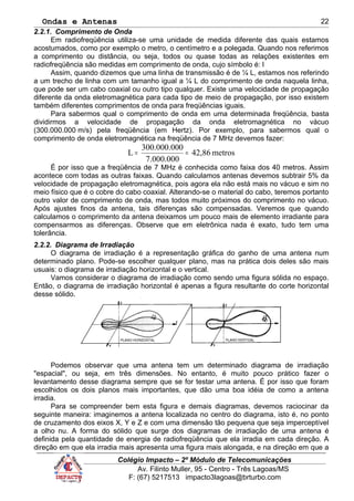 Ondas e Antenas
2.2.1. Comprimento de Onda
Em radiofreqüência utiliza-se uma unidade de medida diferente das quais estamos
acostumados, como por exemplo o metro, o centímetro e a polegada. Quando nos referimos
a comprimento ou distância, ou seja, todos ou quase todas as relações existentes em
radiofreqüência são medidas em comprimento de onda, cujo símbolo é: l
Assim, quando dizemos que uma linha de transmissão é de ¼ L, estamos nos referindo
a um trecho de linha com um tamanho igual a ¼ L do comprimento de onda naquela linha,
que pode ser um cabo coaxial ou outro tipo qualquer. Existe uma velocidade de propagação
diferente da onda eletromagnética para cada tipo de meio de propagação, por isso existem
também diferentes comprimentos de onda para freqüências iguais.
Para sabermos qual o comprimento de onda em uma determinada freqüência, basta
dividirmos a velocidade de propagação da onda eletromagnética no vácuo
(300.000.000 m/s) pela freqüência (em Hertz). Por exemplo, para sabermos qual o
comprimento de onda eletromagnética na freqüência de 7 MHz devemos fazer:
metros42,86
7.000.000
0300.000.00
L ==
É por isso que a freqüência de 7 MHz é conhecida como faixa dos 40 metros. Assim
acontece com todas as outras faixas. Quando calculamos antenas devemos subtrair 5% da
velocidade de propagação eletromagnética, pois agora ela não está mais no vácuo e sim no
meio físico que é o cobre do cabo coaxial. Alterando-se o material do cabo, teremos portanto
outro valor de comprimento de onda, mas todos muito próximos do comprimento no vácuo.
Após ajustes finos da antena, tais diferenças são compensadas. Veremos que quando
calculamos o comprimento da antena deixamos um pouco mais de elemento irradiante para
compensarmos as diferenças. Observe que em eletrônica nada é exato, tudo tem uma
tolerância.
2.2.2. Diagrama de Irradiação
O diagrama de irradiação é a representação gráfica do ganho de uma antena num
determinado plano. Pode-se escolher qualquer plano, mas na prática dois deles são mais
usuais: o diagrama de irradiação horizontal e o vertical.
Vamos considerar o diagrama de irradiação como sendo uma figura sólida no espaço.
Então, o diagrama de irradiação horizontal é apenas a figura resultante do corte horizontal
desse sólido.
Podemos observar que uma antena tem um determinado diagrama de irradiação
"espacial", ou seja, em três dimensões. No entanto, é muito pouco prático fazer o
levantamento desse diagrama sempre que se for testar uma antena. É por isso que foram
escolhidos os dois planos mais importantes, que dão uma boa idéia de como a antena
irradia.
Para se compreender bem esta figura e demais diagramas, devemos raciocinar da
seguinte maneira: imaginemos a antena localizada no centro do diagrama, isto é, no ponto
de cruzamento dos eixos X, Y e Z e com uma dimensão tão pequena que seja imperceptível
a olho nu. A forma do sólido que surge dos diagramas de irradiação de uma antena é
definida pela quantidade de energia de radiofreqüência que ela irradia em cada direção. A
direção em que ela irradia mais apresenta uma figura mais alongada, e na direção em que a
Colégio Impacto – 2º Módulo de Telecomunicações
Av. Filinto Muller, 95 - Centro - Três Lagoas/MS
F: (67) 5217513 impacto3lagoas@brturbo.com
22
 