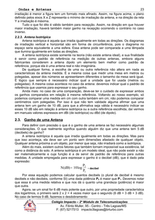 Ondas e Antenas
irradiação é menor a figura tem um formato mais afinado. Assim, na figura acima, o plano
definido pelos eixos X e Z representa o mínimo de irradiação da antena, e na direção da reta
Y a irradiação é máxima.
Tudo o que foi dito é válido também para recepção. Assim, na direção em que houver
maior irradiação, haverá também maior ganho na recepção ocorrendo o contrário no caso
inverso.
2.2.3. Antena Isotrópica
Antena isotrópica é aquela que irradia igualmente em todas as direções. Os diagramas
de irradiação vertical e horizontal são em forma de circunferência, pois o diagrama no
espaço seria equivalente a uma esfera. Essa antena pode ser comparada a uma lâmpada
que ilumina igualmente em todas as direções.
A antena isotrópica existe somente na teoria (não existe antena ideal), e sua finalidade
é servir como padrão de referência na medição de outras antenas, embora alguns
fabricantes considerem a antena dipolo um elemento bem melhor como padrão de
referência, porque ela é uma antena real e não imaginária.
De qualquer forma, a escolha de uma ou outra referência não altera em nada as
características da antena medida. É a mesma coisa que medir uma mesa em metros ou
polegadas, apesar dos números se apresentarem diferentes o tamanho da mesa será igual.
É lógico que sempre é necessário indicar qual a unidade que foi usada (metros ou
polegadas). A mesma coisa acontece no caso da antena: devemos indicar qual o padrão de
referência que usamos para expressar o seu ganho.
Ainda mais: no caso de uma comparação, deve-se ter o cuidado de expressar ambos
os ganhos comparados em relação à mesma referência. Voltando ao nosso exemplo, só
podemos comparar uma medida em cm com outra também em cm; não podemos comparar
centímetros com polegadas. Por isso é que não tem validade alguma afirmar que uma
antena tem um ganho de 10 dB, para que a afirmativa seja válida é necessário indicar se
esses 10 dB são em relação à antena isotrópica ou a outra referência escolhida, daí vermos
em manuais valores expressos em dBi (de isotrópica) ou dBd (de dipolo).
2.3. Ganho de uma Antena
Para definir com precisão o que é o ganho de uma antena se faz necessário algumas
considerações. O que realmente significa quando alguém diz que uma antena tem 5 dB
(decibels) de ganho?
A antena isotrópica é aquela que irradia igualmente em todas as direções. Mas para
que isso aconteça, ela deve ser um ponto sem dimensões afastado de qualquer objeto.
Qualquer antena próxima a um objeto, por menor que seja, não irradiará como a isotrópica.
Além do mais, existem outros fatores que também tornam impossível sua existência, tal
como a distância do solo. A antena isotrópica é um modelo ideal, que não pode existir a não
ser matematicamente e cuja função é a de servir de padrão de referência para outras
medidas. A unidade empregada para expressar o ganho é o decibel (dB), que é dado pela
expressão:
1
2
P
P
log10)dB(N = - decibel
Por essa equação podemos calcular quantos decibels (o plural de decibel é mesmo
decibels e não decibéis, conforme SI) uma dada potência P2 é maior que P1. Devemos notar
que essa é uma medida relativa e que nos dá o quanto uma grandeza (potência) é maior
que outra.
Agora, se um sinal for 6 dB mais potente que outro, por uma propriedade característica
dos logaritmos, o primeiro será 2 x 2 = 4 vezes maior que o segundo (6 dB = 3 dB + 3 dB).
No caso de termos 9 dB, fazemos o desdobramento:
Colégio Impacto – 2º Módulo de Telecomunicações
Av. Filinto Muller, 95 - Centro - Três Lagoas/MS
F: (67) 5217513 impacto3lagoas@brturbo.com
23
 