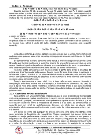 Ondas e Antenas
9 dB = 3 dB + 3 dB + 3 dB , o que nos dá 2 x 2 x 2 = 8 vezes
Quando tivermos 10 dB, a potência P2 será 10 vezes maior que P1. E assim, quando
quisermos saber quantas vezes uma certa potência é maior que outra, basta separá-la (os
dB) em somas de 3 dB e multiplicar por 2 cada vez que tivermos um 3. Se tivermos um
múltiplo de 10 é ainda mais fácil, pois basta multiplicar por 10. Veja os exemplos:
6 dB = 3 dB + 3 dB = 2 x 2 = 4 vezes
13 dB = 10 dB + 3 dB = 10 x 2 = 20 vezes
16 dB = 10 dB + 3 dB + 3 dB = 10 x 2 x 2 = 40 vezes
26 dB = 10 dB + 10 dB + 3 dB + 3 dB = 10 x 10 x 2 x 2 = 400 vezes
e assim por diante.
Como podemos perceber, é até mais fácil do que usar a calculadora e com um pouco
de prática pode ser feito até de cabeça. Não devemos, porém, confundir os dB de potência e
de tensão. Este último é dado por outra relação semelhante, expressa pela seguinte
equação:
1
2
V
V
log20)dB(N =
Voltando às antenas, podemos aplicar esse conceito ao que já vimos. Como referência
podemos usar qualquer valor, mas na prática consagrou-se o uso do isotrópico ou do dipolo
meia onda.
Se compararmos a antena com uma fonte de luz, a antena isotrópica eqüivaleria a uma
lâmpada que ilumina igualmente a superfície interna de uma esfera que a envolve. Já uma
antena direcional, que irradia preferencialmente em uma dada direção, seria comparada com
uma lanterna que ilumina somente uma parte da área da esfera considerada.
Podemos então perceber que um modo de medir o ganho seria dividir a área total da
esfera pela área "iluminada" pela antena. Quanto menor for essa área, maior o quociente e
tanto maior o ganho. Como a luz da lanterna não ilumina só aquela área, mas sim uma área
difusa, sem contornos definidos, foi escolhida a área iluminada a meia potência como aquela
que seria usada como referência.
Quando comparamos a área total com a área referenciada estamos fazendo a
comparação entre uma antena real e o isotrópico, e isso deve ser observado. No caso de
usar o dipolo meia onda como referência, teríamos diferentes áreas, o que daria números
diferentes para o mesmo valor do ganho. Por isso é importante indicar em qual referência o
ganho é dado.
2.3.1. Coeficiente de Onda Estacionária
Toda antena tem uma determinada impedância, que é igual à resistência de irradiação
mais uma componente reativa, acontecendo o mesmo com os cabos coaxiais (ou outra linha
de transmissão qualquer), só que esses não apresentam a parte reativa. Acontece que se
não houver casamento entre a impedância da antena e a do cabo, ao alimentarmos tal
conjunto com um sinal de radiofreqüência, teremos um efeito que se chama onda
estacionária, efeito esse que será tanto maior quanto maior for o descasamento entre o cabo
e a antena.
Um dipolo ou outro tipo qualquer de antena apresenta uma certa impedância entre
seus terminais na freqüência de ressonância. Vamos considerar que nesse ponto sua
impedância esteja perfeitamente casada com a do cabo. Se mudarmos um pouco a
freqüência do sinal para cima ou para baixo em relação à freqüência de ressonância, a
impedância da antena também será alterada ocasionando assim um descasamento entre ela
e o cabo de alimentação, o que nos leva a um aumento do coeficiente de ondas
Colégio Impacto – 2º Módulo de Telecomunicações
Av. Filinto Muller, 95 - Centro - Três Lagoas/MS
F: (67) 5217513 impacto3lagoas@brturbo.com
24
 