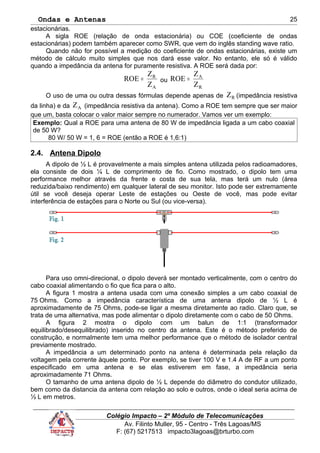 Ondas e Antenas
estacionárias.
A sigla ROE (relação de onda estacionária) ou COE (coeficiente de ondas
estacionárias) podem também aparecer como SWR, que vem do inglês standing wave ratio.
Quando não for possível a medição do coeficiente de ondas estacionárias, existe um
método de cálculo muito simples que nos dará esse valor. No entanto, ele só é válido
quando a impedância da antena for puramente resistiva. A ROE será dada por:
A
R
Z
Z
ROE = ou
R
A
Z
Z
ROE =
O uso de uma ou outra dessas fórmulas depende apenas de RZ (impedância resistiva
da linha) e da AZ (impedância resistiva da antena). Como a ROE tem sempre que ser maior
que um, basta colocar o valor maior sempre no numerador. Vamos ver um exemplo:
Exemplo: Qual a ROE para uma antena de 80 W de impedância ligada a um cabo coaxial
de 50 W?
80 W/ 50 W = 1, 6 = ROE (então a ROE é 1,6:1)
2.4. Antena Dipolo
A dipolo de ½ L é provavelmente a mais simples antena utilizada pelos radioamadores,
ela consiste de dois ¼ L de comprimento de fio. Como mostrado, o dipolo tem uma
performance melhor através da frente e costa de sua tela, mas terá um nulo (área
reduzida/baixo rendimento) em qualquer lateral de seu monitor. Isto pode ser extremamente
útil se você deseja operar Leste de estações ou Oeste de você, mas pode evitar
interferência de estações para o Norte ou Sul (ou vice-versa).
Para uso omni-direcional, o dipolo deverá ser montado verticalmente, com o centro do
cabo coaxial alimentando o fio que fica para o alto.
A figura 1 mostra a antena usada com uma conexão simples a um cabo coaxial de
75 Ohms. Como a impedância característica de uma antena dipolo de ½ L é
aproximadamente de 75 Ohms, pode-se ligar a mesma diretamente ao radio. Claro que, se
trata de uma alternativa, mas pode alimentar o dipolo diretamente com o cabo de 50 Ohms.
A figura 2 mostra o dipolo com um balun de 1:1 (transformador
equilibrado/desequilibrado) inserido no centro da antena. Este é o método preferido de
construção, e normalmente tem uma melhor performance que o método de isolador central
previamente mostrado.
A impedância a um determinado ponto na antena é determinada pela relação da
voltagem pela corrente àquele ponto. Por exemplo, se tiver 100 V e 1.4 A de RF a um ponto
especificado em uma antena e se elas estiverem em fase, a impedância seria
aproximadamente 71 Ohms.
O tamanho de uma antena dipolo de ½ L depende do diâmetro do condutor utilizado,
bem como da distancia da antena com relação ao solo e outros, onde o ideal seria acima de
½ L em metros.
Colégio Impacto – 2º Módulo de Telecomunicações
Av. Filinto Muller, 95 - Centro - Três Lagoas/MS
F: (67) 5217513 impacto3lagoas@brturbo.com
25
 