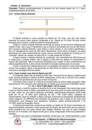 Ondas e Antenas
Exemplo: Calcule aproximadamente o tamanho de sua antena dipolo de ½ L, para
freqüências abaixo de 30 MHZ.
2.4.1. Antena Dipolo Dobrado
O Dipolo Dobrado é outra variação do Dipolo de 1/2 onda, mas tem uma banda
passante um pouco maior quando comparada a um Dipolo de 1/2 onda. Há dois modos
principais para construir a antena conforme mostrado acima.
A figura 1 mostra o Dipolo Dobrado construído de arame. O raio dos fins realmente não
importa muito, mas o que é importante é que a antena é alimentada com tira de 300 Ohms.
Isto é porque o Dipolo Dobrado, como todos o outros dipolos, é uma antena equilibrada e
tem um impedância de cerca de 250 ohms. Novamente, como todos os dipolos, um balun
alimentado com cabo coaxial pode ser usado, mas ao contrário do dipolo de 1/2 onda ou o V
"Invertido", devem ser usados um balun de 4:1 e cabo coaxial de 75 Ohms.
A figura mostra o método preferido de construção, com alimentador de 300 Ohms que
é usado para a própria antena. Isto é porque é mais fácil de utilizar no cumprimento a
mesma fita geminada. Não há nenhuma dificuldade com manter os dois comprimentos da
antena separadamente, e eles sempre manterão na posição relativo para um ao outro.
Como a maioria dos radioamadores tem um acoplador de antena é muito mais barato,
(muito mais simples) utilizar a fita geminada de 300 Ohms na antena e na descida e fica
mais leve a montagem final da antena.
2.4.2. Como Instalar uma Antena Dipolo para HF
A instalação desse tipo de antena é muito fácil, mas deve-se ter alguns cuidados para
evitar campos parasitas e valores de ROE indesejáveis. Como ela é uma das mais usadas,
vale a pena nos aprimorarmos um pouco mais no assunto.
A primeira coisa a fazer é o cálculo do comprimento da antena pelas equações vistas
anteriormente. Por exemplo, para calcularmos um dipolo que funcione em 7060 MHz, temos:
L = 1/2 = 142,5 /7,060 (MHz) = 20,18 metros
Feito isso, o próximo passo é a escolha do fio a ser empregado. Na maioria das vezes
o que se costuma fazer é utilizar uma bitola de fio que sirva para os casos mais freqüentes,
ou seja, casos em que temos potências envolvidas relativamente pequenas. Essa bitola
pode ser 12 ou 14 AWG para potências de até 1 kW (1000 watts). Estações de
radioamadores, faixa do cidadão e alguns serviços comerciais se enquadram perfeitamente
nessa categoria. Os QRPistas não enfrentam tal problema, mas a bitola do fio maior será
interessante, pois assegura boa resistência mecânica. Utilize preferencialmente o fio
12 AWG, pode ser encapado mesmo.
A maneira tecnicamente correta de se instalar um dipolo de 1/2 onda é pendurá-lo por
suas extremidades, deixando o cabo coaxial sair em ângulo reto para baixo de seu centro ou
então prendê-lo em sua parte central pelo isolador, fazendo com que as duas metades
formem um V invertido, num ângulo de 90 graus. Essa configuração chama-se justamente V
invertido.
Qualquer que seja a configuração escolhida, vemos que o fio ficará tracionado, o que
Colégio Impacto – 2º Módulo de Telecomunicações
Av. Filinto Muller, 95 - Centro - Três Lagoas/MS
F: (67) 5217513 impacto3lagoas@brturbo.com
26
 