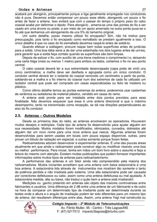 Ondas e Antenas
acabará por alongá-lo, principalmente porque a liga geralmente empregada nos condutores
não é pura. Devemos então compensar um pouco esse efeito, alongando um pouco o fio
antes de fazer a antena. Isso evitará que com o passar do tempo o próprio peso do cabo
coaxial acabe por deformar o dipolo. Para alongá-lo , amarra-se uma das pontas do fio a ser
usado em uma árvore ou poste, e por meio de um apoio amarrado na outra ponta puxa-se o
fio até que tenhamos um alongamento de uns 5% do tamanho original.
Um outro detalhe, posso mesmo utilizar fio encapado? Sim, não há motivo para
preocupação, pois tanto o fio encapado como esmaltado se prestam igualmente a isso. O
único detalhe é que no caso do fio esmaltado devemos raspá-lo antes de soldá-lo.
Quando efetuar a soldagem, procure raspar bem todas superfícies antes de juntá-las
para a solda. Uma boa idéia seria a de dar uma estanhada nos dois lugares antes de uni-los,
para garantir que a solda faça contato quando as superfícies são bem limpas.
Depois de esticar o fio, com auxílio de uma trena medimos o comprimento l e, deixando
uma certa folga (mais ou menos 1 metro) para ambos os lados, cortamos o fio no seu ponto
central.
O cabo coaxial deverá ter a sua extremidade desencapada (capa preta de vinil) uns
cinco centímetros; a malha deve ser desfiada e agrupada como um único condutor. O
condutor central deverá ter o isolante do coaxial removido um centímetro a partir da ponta,
soldando-se a malha e o fio interno do coaxial num dos extremos de cada fio utilizado um
isolador central que pode ser comprado em casas especializadas ou feito de madeira ou
plástico.
Como último detalhe temos as pontas extremas da antena. poderemos usar castanhas
de cerâmica ou isoladores de material plástico, vendido em casas do ramo.
A antena está pronta para ser instalada entre dois pontos previstos para essa
finalidade. Não devemos esquecer que essa é uma antena direcional e que o máximo
desempenho, tanto na transmissão como recepção, se dá nas direções perpendiculares ao
eixo do fio condutor.
2.5. Antenas – Outros Modelos
Desde os primeiros dias do rádio, as antenas envolveram os operadores. Houveram
muitos desejos e restrições. Cada tipo de antena foi desenvolvido para ajudar alguém em
sua necessidade. Muitos modelos foram modificados, otimizados, curvados, dobrados até
alguém dar um novo nome para uma nova antena que nascia. Algumas antenas foram
desenvolvidas para serem usadas em locais com pouco espaço disponível, outras, para
prover um lóbulo de radiação em especial, e outras somente porque foram feitas.
Radioamadores adoram desenvolver e experimentar antenas. É uma das poucas áreas
atualmente em que ainda o radioamador pode construir algo ou modificar visando uma boa
ou melhor performance. Para iniciar, tenha em mãos um bom livro sobre o assunto e faça a
leitura do mesmo com atenção. Existem muitas publicações que podem fornecer importantes
informações sobre muitos tipos de antenas para radioamadorismo.
A performance das antenas é um fator ainda não compreendido pela maioria dos
radioamadores. Muitos iniciantes acreditam que uma antena com baixa estacionária é uma
boa antena. A estacionária lida através de instrumentos nos mostram tão somente o tanto
de potência perdida e não irradiada pelo sistema. Uma alta estacionária pode ser causada
por conectores defeituosos ou cabo, assim como uma antena defeituosa ou mal ajustada. A
estacionária medida, alta ou baixa, não traduz o quão bem a antena está irradiando!.
Medições ou ganho preterido em antenas são objeto das maiores controvérsias entre
fabricantes e usuários. Uma diferença de 2 dB entre uma antena de um fabricante e de outro
na hora de comparar um determinado tipo de irradiante pode ser determinada durante os
testes onde a altura e o angulo de irradiação podem ter sido diferentes para um mesmo tipo
de antena, daí resultarem diferenças entre elas. Assim, uma antena Yagi mal construída ou
Colégio Impacto – 2º Módulo de Telecomunicações
Av. Filinto Muller, 95 - Centro - Três Lagoas/MS
F: (67) 5217513 impacto3lagoas@brturbo.com
27
 