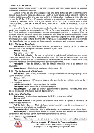 Ondas e Antenas
projetada, ou em altura errada, pode não funcionar tão bem quanto outra de menores
dimensões ou mesmo um dipolo.
A altura correta de uma antena depende de uma série de fatores. Em geral uma antena
baixa é mais eficiente para cobertura local e outra a maior altura é ideal para DX. Porém na
prática, existem ocasiões em que uma antena a baixa altura suplanta a mais alta nas
bandas de HF. Em VHF e UHF, grandes antenas a grande altura são usadas para transpor
obstáculos. Existem outras aplicações nestas faixas em que a altura não é fator
preponderante, como ex.: Reflexão lunar, reflexão em chuva de meteoros, aurora, e
satélites.
A escolha do tipo de antena a ser usado depende do que se pretende fazer com ela.
Você quer competir em um conteste em 160 m. Ou somente escutar o repetidor local de
2m? Você reside em um apartamento em um grande centro urbano ou em uma dúzia de
acres no interior? Você vai instalar sua antena em uma torre de 30 m ou vai instalar um fio
na janela de seu apartamento? A lista a seguir contempla alguns tipos mais populares de
antenas usadas. Não se trata de uma lista completa, apenas ilustrativa, pois nossa intenção
não é aprofundar-nos em teorias da física, mas sim um simples guia prático de consulta.
2.5.1. Dipolos de Meia-Onda
Descrição – A mais básica das antenas, somente dois pedaços de fio ou tubos de
alumínio com ¼ de onda para cada lado, alimentada pelo centro.
Bandas - Todas.
Uso mais comum – HF.
Padrão de irradiação – Se está na horizontal, o padrão será bidirecional, com pontos
nulos nas extremidades. Se o centro estiver mais alto que as extremidades, ela será
chamada de “V invertida “ os pontos nulos das extremidades serão mais pronunciados. Se o
fio estiver na vertical obteremos um padrão de irradiação circular.
Vantagens – Fácil de construir, fácil de instalar, materiais leves e de também fácil
aquisição.
Desvantagens – Muito longa nas faixas inferiores de HF.
2.5.2. Dipolos Bobinados/Multibanda
Descrição – Dipolo ou dipolo invertido com traps e/ou bobinas de carga que ajudam a
operar em outras bandas.
Bandas – HF.
Uso mais comum – HF, onde o espaço não permite ter-se múltiplas antenas de ½
onda completas.
Padrão de irradiação - Igual ao dipolo de ½ onda.
Vantagens – Fácil de instalar e economiza espaço.
Desvantagens – Os traps ou bobinas podem limitar a potência irradiada, mais difícil
de ser projetada e sintonizada que um dipolo comum.
2.5.3. Long Wire/Unifilar
Descrição – Usualmente um pedaço de fio tão longo quanto possível.
Bandas – HF.
Uso mais comum - HF portátil ou mesmo base, onde a rapidez e facilidade de
instalação são requeridas.
Padrão de irradiação – Multi-lóbulos através do comprimento da mesma, variando o
padrão conforme a longitude e a freqüência.
Vantagens – Fácil de instalar , leve e pode ser colocada quase que em qualquer lugar.
Desvantagens – Normalmente requer acoplador, requer bom sistema de aterramento
para manter a RF fora do Schak. Performance menor que a prevista .
2.5.4. Windon/Zeppelin/G5RV
Descrição – São variações de dipolos e long wires envolvidos em certas situações.
Colégio Impacto – 2º Módulo de Telecomunicações
Av. Filinto Muller, 95 - Centro - Três Lagoas/MS
F: (67) 5217513 impacto3lagoas@brturbo.com
28
 