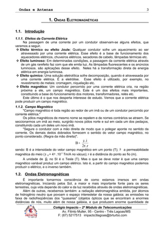 Ondas e Antenas
1. ONDAS ELETROMAGNÉTICAS
1.1. Introdução
1.1.1. Efeitos da Corrente Elétrica
Na passagem de uma corrente por um condutor observam-se alguns efeitos, que
veremos a seguir.
 Efeito térmico ou efeito Joule: Qualquer condutor sofre um aquecimento ao ser
atravessado por uma corrente elétrica. Esse efeito é a base de funcionamento dos
aquecedores elétricos, chuveiros elétricos, secadores de cabelo, lâmpadas térmicas etc.
 Efeito luminoso: Em determinadas condições, a passagem da corrente elétrica através
de um gás rarefeito faz com que ele emita luz. As lâmpadas fluorescentes e os anúncios
luminosos. são aplicações desse efeito. Neles há a transformação direta de energia
elétrica em energia luminosa.
 Efeito químico: Uma solução eletrolítica sofre decomposição, quando é atravessada por
uma corrente elétrica. É a eletrólise. Esse efeito é utilizado, por exemplo, no
revestimento de metais: cromagem, niquelação etc.
 Efeito magnético: Um condutor percorrido por uma corrente elétrica cria, na região
próxima a ele, um campo magnético. Este é um dos efeitos mais importantes,
constituindo a base do funcionamento dos motores, transformadores, relés etc.
Este último é o que nos desperta interesse de estudo. Vemos que a corrente elétrica
pode produzir um campo magnético.
1.1.2. Campo Magnético
"Campo magnético é toda região ao redor de um imã ou de um condutor percorrido por
corrente elétrica."
Os pólos magnéticos de mesmo nome se repelem e de nomes contrários se atraem. Se
seccionarmos um imã ao meio, surgirão novos pólos norte e sul em cada um dos pedaços,
constituindo cada um deles um novo imã.
"Segure o condutor com a mão direita de modo que o polegar aponte no sentido da
corrente. Os demais dedos dobrados fornecem o sentido do vetor campo magnético, no
ponto considerado. (Regra da mão direita)".
r.2
i.
B
π
µ
=
sendo: B é a intensidade do vetor campo magnético em um ponto (T); µ a permeabilidade
magnética do meio ( 0µ = 4π .10-7
Tm/A no vácuo); r é a distância do ponto ao fio (m).
A unidade de B

no SI é o Tesla (T). Mas o que se deve notar é que uma campo
magnético variável produz um campo elétrico. Isto é, a partir do campo magnético podemos
produzir o elétrico, e o inverso também.
1.2. Ondas Eletromagnéticas
É importante tomarmos consciência de como estamos imersos em ondas
eletromagnéticas. Iniciando pelos Sol, a maior e mais importante fonte para os seres
terrestres, cuja vida depende do calor e da luz recebidos através de ondas eletromagnéticas.
Além de outras, recebemos também: a radiação eletromagnética emitida, por átomos
de hidrogênio neutro que povoam o espaço interestelar da nossa galáxia; as emissões na
faixa de radiofreqüências dos "quasares" (objetos ópticos que se encontram a enormes
distâncias de nós, muito além de nossa galáxia, e que produzem enorme quantidade de
Colégio Impacto – 2º Módulo de Telecomunicações
Av. Filinto Muller, 95 - Centro - Três Lagoas/MS
F: (67) 5217513 impacto3lagoas@brturbo.com
3
 