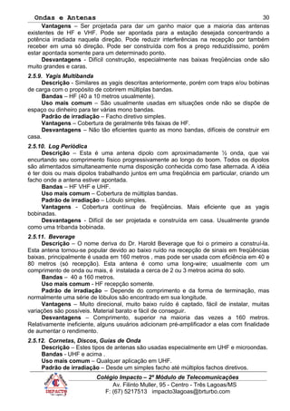 Ondas e Antenas
Vantagens – Ser projetada para dar um ganho maior que a maioria das antenas
existentes de HF e VHF. Pode ser apontada para a estação desejada concentrando a
potência irradiada naquela direção. Pode reduzir interferências na recepção por também
receber em uma só direção. Pode ser construída com fios a preço reduzidíssimo, porém
estar apontada somente para um determinado ponto.
Desvantagens - Difícil construção, especialmente nas baixas freqüências onde são
muito grandes e caras.
2.5.9. Yagis Multibanda
Descrição - Similares as yagis descritas anteriormente, porém com traps e/ou bobinas
de carga com o propósito de cobrirem múltiplas bandas.
Bandas – HF (40 a 10 metros usualmente).
Uso mais comum – São usualmente usadas em situações onde não se dispõe de
espaço ou dinheiro para ter várias mono bandas.
Padrão de irradiação – Facho diretivo simples.
Vantagens – Cobertura de geralmente três faixas de HF.
Desvantagens – Não tão eficientes quanto as mono bandas, difíceis de construir em
casa.
2.5.10. Log Periódica
Descrição – Esta é uma antena dipolo com aproximadamente ½ onda, que vai
encurtando seu comprimento físico progressivamente ao longo do boom. Todos os dipolos
são alimentados simultaneamente numa disposição conhecida como fase alternada. A idéia
é ter dois ou mais dipolos trabalhando juntos em uma freqüência em particular, criando um
facho onde a antena estiver apontada.
Bandas – HF VHF e UHF.
Uso mais comum – Cobertura de múltiplas bandas.
Padrão de irradiação – Lóbulo simples.
Vantagens - Cobertura contínua de freqüências. Mais eficiente que as yagis
bobinadas.
Desvantagens - Difícil de ser projetada e construída em casa. Usualmente grande
como uma tribanda bobinada.
2.5.11. Beverage
Descrição – O nome deriva do Dr. Harold Beverage que foi o primeiro a construí-la.
Esta antena tornou-se popular devido ao baixo ruído na recepção de sinais em freqüências
baixas, principalmente é usada em 160 metros , mas pode ser usada com eficiência em 40 e
80 metros (só recepção). Esta antena é como uma long-wire; usualmente com um
comprimento de onda ou mais, é instalada a cerca de 2 ou 3 metros acima do solo.
Bandas – 40 a 160 metros.
Uso mais comum - HF recepção somente.
Padrão de irradiação – Depende do comprimento e da forma de terminação, mas
normalmente uma série de lóbulos são encontrado em sua longitude.
Vantagens – Muito direcional, muito baixo ruído é captado, fácil de instalar, muitas
variações são possíveis. Material barato e fácil de conseguir.
Desvantagens – Comprimento, superior na maioria das vezes a 160 metros.
Relativamente ineficiente, alguns usuários adicionam pré-amplificador a elas com finalidade
de aumentar o rendimento.
2.5.12. Cornetas, Discos, Guias de Onda
Descrição – Estes tipos de antenas são usadas especialmente em UHF e microondas.
Bandas - UHF e acima .
Uso mais comum – Qualquer aplicação em UHF.
Padrão de irradiação – Desde um simples facho até múltiplos fachos diretivos.
Colégio Impacto – 2º Módulo de Telecomunicações
Av. Filinto Muller, 95 - Centro - Três Lagoas/MS
F: (67) 5217513 impacto3lagoas@brturbo.com
30
 