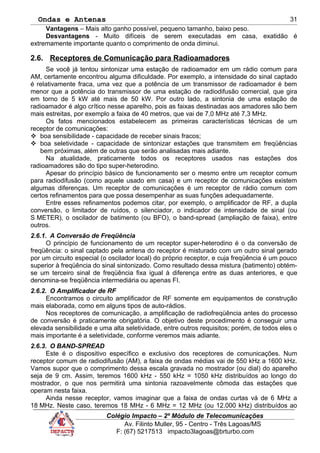 Ondas e Antenas
Vantagens – Mais alto ganho possível, pequeno tamanho, baixo peso.
Desvantagens - Muito difíceis de serem executadas em casa, exatidão é
extremamente importante quanto o comprimento de onda diminui.
2.6. Receptores de Comunicação para Radioamadores
Se você já tentou sintonizar uma estação de radioamador em um rádio comum para
AM, certamente encontrou alguma dificuldade. Por exemplo, a intensidade do sinal captado
é relativamente fraca, uma vez que a potência de um transmissor de radioamador é bem
menor que a potência do transmissor de uma estação de radiodifusão comercial, que gira
em torno de 5 kW até mais de 50 kW. Por outro lado, a sintonia de uma estação de
radioamador é algo crítico nesse aparelho, pois as faixas destinadas aos amadores são bem
mais estreitas, por exemplo a faixa de 40 metros, que vai de 7,0 MHz até 7,3 MHz.
Os fatos mencionados estabelecem as primeiras características técnicas de um
receptor de comunicações:
 boa sensibilidade - capacidade de receber sinais fracos;
 boa seletividade - capacidade de sintonizar estações que transmitem em freqüências
bem próximas, além de outras que serão analisadas mais adiante.
Na atualidade, praticamente todos os receptores usados nas estações dos
radioamadores são do tipo super-heterodino.
Apesar do princípio básico de funcionamento ser o mesmo entre um receptor comum
para radiodifusão (como aquele usado em casa) e um receptor de comunicações existem
algumas diferenças. Um receptor de comunicações é um receptor de rádio comum com
certos refinamentos para que possa desempenhar as suas funções adequadamente.
Entre esses refinamentos podemos citar, por exemplo, o amplificador de RF, a dupla
conversão, o limitador de ruídos, o silenciador, o indicador de intensidade de sinal (ou
S METER), o oscilador de batimento (ou BFO), o band-spread (ampliação de faixa), entre
outros.
2.6.1. A Conversão de Freqüência
O princípio de funcionamento de um receptor super-heterodino é o da conversão de
freqüência: o sinal captado pela antena do receptor é misturado com um outro sinal gerado
por um circuito especial (o oscilador local) do próprio receptor, e cuja freqüência é um pouco
superior à freqüência do sinal sintonizado. Como resultado dessa mistura (batimento) obtém-
se um terceiro sinal de freqüência fixa igual à diferença entre as duas anteriores, e que
denomina-se freqüência intermediária ou apenas FI.
2.6.2. O Amplificador de RF
Encontramos o circuito amplificador de RF somente em equipamentos de construção
mais elaborada, como em alguns tipos de auto-rádios.
Nos receptores de comunicação, a amplificação de radiofreqüência antes do processo
de conversão é praticamente obrigatória. O objetivo deste procedimento é conseguir uma
elevada sensibilidade e uma alta seletividade, entre outros requisitos; porém, de todos eles o
mais importante é a seletividade, conforme veremos mais adiante.
2.6.3. O BAND-SPREAD
Este é o dispositivo específico e exclusivo dos receptores de comunicações. Num
receptor comum de radiodifusão (AM), a faixa de ondas médias vai de 550 kHz a 1600 kHz.
Vamos supor que o comprimento dessa escala gravada no mostrador (ou dial) do aparelho
seja de 9 cm. Assim, teremos 1600 kHz - 550 kHz = 1050 kHz distribuídos ao longo do
mostrador, o que nos permitirá uma sintonia razoavelmente cômoda das estações que
operam nesta faixa.
Ainda nesse receptor, vamos imaginar que a faixa de ondas curtas vá de 6 MHz a
18 MHz. Neste caso, teremos 18 MHz - 6 MHz = 12 MHz (ou 12.000 kHz) distribuídos ao
Colégio Impacto – 2º Módulo de Telecomunicações
Av. Filinto Muller, 95 - Centro - Três Lagoas/MS
F: (67) 5217513 impacto3lagoas@brturbo.com
31
 