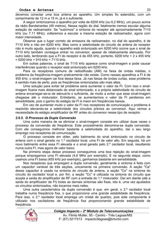 Ondas e Antenas
devemos conectar uma boa antena ao aparelho. Um simples fio estendido, com um
comprimento de 12 m a 15 m, já é o suficiente.
A seguir sintonizamos o aparelho por volta de 6200 kHz (ou 6,2 MHz), um pouco acima
da rádio Bandeirantes (49 metros). Nessa região do dial, fatalmente iremos escutar alguma
estação de radioamador. Se "subirmos" a sintonia do receptor até aproximadamente 7110
kHz (ou 7,11 MHz), voltaremos a escutar a mesma estação de radioamador, agora com
maior intensidade.
Observe que o lugar correto da emissora de radioamador, no dial do aparelho, é de
7110 kHz e não em 6200 kHz. Mas como a seletividade do circuito de antena do receptor
não é muito aguda, quando o aparelho está sintonizado em 6200 kHz ocorre que o sinal de
7110 kHz também consegue entrar no conversor, apesar de relativamente atenuado. Por
outro lado, lembrando que a FI do receptor é de 455 kHz, portanto, 6200 kHz + 2 x 455 kHz
= 6200 kHz + 910 kHz = 7110 kHz.
Em outras palavras, o sinal de 7110 kHz aparece como sinal-imagem e pode causar
interferências quando o receptor está sintonizado em 6200 kHz.
Para os receptores comuns de radiodifusão (AM) na faixa de ondas médias, o
problema da freqüência-imagem praticamente não existe. Como nesses aparelhos a FI é de
455 kHz, o sinal-imagem cai fora dessa faixa. Já nas faixas de ondas curtas, esse problema
é sentido mais de perto, pois as freqüências sintonizadas são mais altas.
Uma solução para evitar tal problema seria aumentar o valor da FI. Com isso o sinal-
imagem ficaria mais distanciado do sinal sintonizado, e a própria seletividade do circuito de
antena encarregar-se-ia de atenuá-lo o suficiente, de modo a evitar que esse sinal-imagem
chegasse até o misturador. Entretanto, se aumentarmos o valor da FI perdemos em
sensibilidade, pois o ganho do estágio de FI é maior em freqüências baixas.
Em vez de aumentar muito o valor da FI nos receptores de comunicação o problema é
resolvido elevando-se a seletividade dos circuitos prévios ao conversor. Aqui vemos a
necessidade do estágio amplificador de RF antes do conversor nesse tipo de receptor.
2.6.5. O Processo da Dupla Conversão
Uma outra maneira de se eliminar o sinal-imagem consiste em utilizar duas vezes o
processo da conversão de freqüência. Este procedimento denomina-se dupla conversão.
Com ele conseguimos melhorar bastante a seletividade do aparelho, daí o seu largo
emprego nos receptores de comunicação.
O processo consiste em obter, pelo batimento do sinal sintonizado no circuito de
antena com o sinal gerado no 1.º oscilador local, uma FI de valor alto. Em seguida, há um
novo batimento entre essa FI elevada e o sinal gerado pelo 2.º oscilador local, resultando
numa outra FI, mas agora de valor baixo.
Na primeira etapa desse processo conseguimos uma boa rejeição do sinal-imagem
porque empregamos uma FI elevada (4,6 MHz por exemplo). E na segunda etapa, como
usamos uma FI baixa (455 kHz por exemplo), ganhamos bastante em sensibilidade.
Nos receptores que empregam a dupla conversão, geralmente a sintonia é feita com
um capacitor variável de três seções, unicamente na primeira conversão. A seção "Ca"
desse capacitor é usada na sintonia do circuito de antena, a seção "Co" na sintonia do
circuito do oscilador local e, por fim, a seção "Cc" é utilizada na sintonia do circuito que
acopla a saída do amplificador de RF com a entrada do 1.º misturador. Daí em diante (até a
saída do amplificador de FI) todas as demais sintonias são fixas, isto é, uma vez ajustados
os circuitos sintonizados, não tocamos mais neles.
Uma outra característica da dupla conversão é que, em geral, o 2.º oscilador local
trabalha numa freqüência fixa, o que proporciona uma grande estabilidade de freqüência.
Para isso, o 2.º oscilador local emprega um cristal de quartzo, pois este componente é
utilizado nos osciladores de freqüência fixa proporcionando grande estabilidade de
freqüência.
Colégio Impacto – 2º Módulo de Telecomunicações
Av. Filinto Muller, 95 - Centro - Três Lagoas/MS
F: (67) 5217513 impacto3lagoas@brturbo.com
33
 