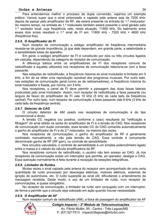 Ondas e Antenas
Para entendermos melhor o processo de dupla conversão, vejamos um exemplo
prático: Vamos supor que o sinal sintonizado e captado pela antena seja de 7200 kHz;
depois de passar pelo amplificador de RF, ele estará presente na entrada do 1.º misturador.
Ao mesmo tempo, na entrada do 1.º misturador também estará presente o sinal gerado pelo
1.º oscilador local, cuja freqüência vale, nesta situação, 11800 kHz. Do batimento entre
esses dois sinais resultará o 1.º sinal de FI em: 11800 kHz - 7200 kHz = 4600 kHz
(freqüência fixa).
2.6.6. O Amplificador de FI
Num receptor de comunicação o estágio amplificador de freqüência intermediária
reveste-se de grande importância, já que dele dependem, em grande parte, a seletividade e
a sensibilidade totais do aparelho.
Em geral, o estágio amplificador de FI é constituído por dois ou três circuitos ligados
em cascata, dependendo da categoria do receptor de comunicação.
A diferença básica entre os amplificadores de FI dos receptores comuns de
radiodifusão e aqueles utilizados nos receptores de comunicação relaciona-se com a faixa
passante.
Nas estações de radiodifusão, a freqüência máxima do sinal modulador é limitada em 5
kHz, a fim de se obter uma reprodução razoável dos programas musicais. Por outro lado,
nas estações de comunicação geral (como as de radioamadores), a freqüência máxima do
sinal modulador é fixada, por norma, em 3 kHz.
Nos receptores, o canal de FI deve permitir a passagem das duas faixas laterais
produzidas pelo sinal modulador. Assim, num receptor de radiodifusão a faixa passante (ou
largura de faixa) do amplificador de FI vale 10 kHz (5 kHz de cada lado da freqüência
central). Por outro lado, num receptor de comunicação a faixa passante vale 6 kHz (3 kHz de
cada lado da freqüência central).
2.6.7. Detector de CAG
O circuito detector de AM usado nos receptores de comunicação é do tipo
convencional a diodo.
A tensão CC negativa (ou positiva, conforme o caso) resultante da "retificação e
filtragem" do sinal obtido na saída do amplificador de FI é a tensão do CAG. Nos receptores
de comunicação com dupla conversão, essa tensão CC do CAG comanda automaticamente
o ganho do amplificador de FI e do 2.º misturador, na maioria das vezes.
Nos receptores de comunicações, o ganho do amplificador de RF é geralmente
controlado manualmente, e não pela tensão do CAG. Esse controle é comumente
denominado ganho de RF (RF gain), ou controle de sensibilidade.
Nos circuitos valvulados, o controle de sensibilidade é um simples potenciômetro ligado
entre a massa e o cátodo da válvula amplificadora de RF.
Nos receptores comuns de radiodifusão, o usuário não tem acesso ao CAG. Já nos
receptores de comunicação existe um interruptor que permite, ao operador, desligar o CAG.
Essa operação normalmente é feita durante a recepção de estações telegráficas.
2.6.8. Limitador de Ruídos
Muitas vezes o sinal captado pela antena do receptor vem acompanhado de uma certa
quantidade de ruído provocado por descargas elétricas, motores elétricos, sistemas de
ignição de automóveis, etc. O ruído superpõe ao sinal útil, dificultando o entendimento da
mensagem recebida. Deste modo, o uso de um limitador de ruído, num receptor de
comunicações, é quase obrigatório.
No receptor de comunicação, o limitador de ruído vem conjugado com um interruptor,
de forma a permitir que o circuito seja colocado em ação quando houver necessidade.
2.6.9. O Amplificador de AF
Num receptor comum de radiodifusão (AM), a faixa de passagem do amplificador de AF
Colégio Impacto – 2º Módulo de Telecomunicações
Av. Filinto Muller, 95 - Centro - Três Lagoas/MS
F: (67) 5217513 impacto3lagoas@brturbo.com
34
 