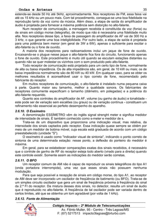 Ondas e Antenas
estende-se desde 50 Hz até 5kHz, aproximadamente. Nos receptores de FM, essa faixa vai
até os 15 kHz ou um pouco mais. Com tal procedimento, consegue-se uma boa fidelidade na
reprodução tanto da voz como da música. Além disso, a etapa de saída do amplificador de
áudio é projetada para fornecer a máxima potência sem distorção no alto-falante.
Num receptor de comunicação, a mensagem recebida é constituída da voz (fonia) ou
de sinais em código morse (telegrafia), de modo que não é necessária uma fidelidade muito
alta. Nos receptores desse tipo, a faixa de passagem do amplificador de AF vai de 300 Hz a
3 kHz, o que garante uma boa inteligibilidade. Por outro lado, a etapa de saída é projetada
para uma potência bem menor (em geral de 3W a 6W), apenas o suficiente para excitar o
alto-falante ou o fone de ouvido.
A maioria dos receptores para radioamadores inclui um jaque de fone de ouvido.
Encaixando-se o plugue nesse jaque o alto-falante fica fora do circuito, funcionando apenas
o fone de ouvido. Este procedimento é muito útil quando se escutam estações distantes ou
quando não se quer molestar os vizinhos com o som produzido pelo alto-falante.
Todo receptor de comunicação está projetado para um certo tipo de fone, normalmente
de alta ou baixa impedância. Os de alta impedância são, em geral, de 10 kW ou mais; os de
baixa impedância normalmente são de 80 kW ou 40 kW. Em qualquer caso, para se obter os
melhores resultados é aconselhável usar o tipo correto de fone, recomendado pelo
fabricante do receptor.
Em muitos receptores de comunicação, o alto-falante é instalado numa pequena caixa
à parte. Quanto maior seu tamanho, melhor a qualidade sonora. Os fabricantes de
receptores comumente especificam o tamanho (diâmetro, em polegadas) e a potência do
alto-falante requerido.
Quanto aos controles do amplificador de AF, volume (ou ganho de áudio) e tonalidade -
este pode ser de variação sem escalões (ou graus) ou de variação contínua - constituem um
refinamento não essencial ao perfeito desempenho do aparelho.
2.6.10. O Essímetro
A denominação ESSÍMETRO vêm do inglês signal strenght meter e significa medidor
de intensidade de sinais. É também conhecido como s-meter e medidor de s.
Trata-se de um dispositivo que proporciona uma indicação visual, mas relativa, da
intensidade dos sinais captados pelo receptor. Essa indicação quase sempre se obtém por
meio de um medidor de bobina móvel, cuja escala está graduada de acordo com um código
preestabelecido (unidade "S").
O essímetro é usado como "indicador visual de sintonia", indicando o ponto correto de
sintonia de uma determinada estação: nesse ponto, a deflexão do ponteiro do medidor é
máxima.
Em geral, para se estabelecer comparações exatas dos sinais recebidos, é necessário
que o controle de ganho de RF do receptor esteja todo aberto (virado para a direita) quando
este controle existir. Somente assim as indicações do medidor serão corretas.
2.6.11. O BFO
Um receptor comum de AM não é capaz de reproduzir os sinais telegráficos do tipo A1
(onda portadora interrompida), uma vez que esses sinais não possuem nenhuma
modulação.
Para que seja possível a recepção de sinais em código morse, do tipo A1, ao receptor
de AM deve ser incorporado um oscilador de freqüência de batimento (ou BFO). Trata-se de
um simples circuito oscilador que gera um sinal de freqüência próxima à freqüência do sinal
da 2.ª FI do receptor. Da mistura desses dois sinais, no detector, resulta um sinal de áudio
que é reproduzido no alto-falante. A freqüência de tal oscilador pode ser variada dentro de
certos limites, até que se obtenha um tom agradável (por volta de 1 kHz).
2.6.12. Fonte de Alimentação
Colégio Impacto – 2º Módulo de Telecomunicações
Av. Filinto Muller, 95 - Centro - Três Lagoas/MS
F: (67) 5217513 impacto3lagoas@brturbo.com
35
 