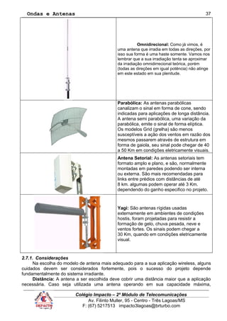 Ondas e Antenas
Omnidirecional: Como já vimos, é
uma antena que irradia em todas as direções, por
isso sua forma é uma haste somente. Vamos nos
lembrar que a sua irradiação tenta se aproximar
da irradiação omnidirrecional teórica, porém
(todas as direções em igual potência) não atinge
em este estado em sua plenitude.
Parabólica: As antenas parabólicas
canalizam o sinal em forma de cone, sendo
indicadas para aplicações de longa distância.
A antena semi parabólica, uma variação da
parabólica, emite o sinal de forma elíptica.
Os modelos Grid (grelha) são menos
susceptíveis a ação dos ventos em razão dos
mesmos passarem através de estrutura em
forma de gaiola, seu sinal pode chegar de 40
a 50 Km em condições eletricamente visuais.
Antena Setorial: As antenas setoriais tem
formato amplo e plano, e são, normalmente
montadas em paredes podendo ser interna
ou externa. São mais recomendadas para
links entre prédios com distâncias de até
8 km. algumas podem operar até 3 Km.
dependendo do ganho especifico no projeto.
Yagi: São antenas rígidas usadas
externamente em ambientes de condições
hostis, foram projetadas para resistir a
formação de gelo, chuva pesada, neve e
ventos fortes. Os sinais podem chegar a
30 Km, quando em condições eletricamente
visual.
2.7.1. Considerações
Na escolha do modelo de antena mais adequado para a sua aplicação wireless, alguns
cuidados devem ser considerados fortemente, pois o sucesso do projeto depende
fundamentalmente do sistema irradiante.
Distância: A antena a ser escolhida deve cobrir uma distância maior que a aplicação
necessária. Caso seja utilizada uma antena operando em sua capacidade máxima,
Colégio Impacto – 2º Módulo de Telecomunicações
Av. Filinto Muller, 95 - Centro - Três Lagoas/MS
F: (67) 5217513 impacto3lagoas@brturbo.com
37
 