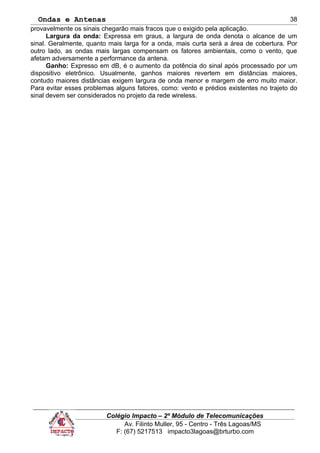 Ondas e Antenas
provavelmente os sinais chegarão mais fracos que o exigido pela aplicação.
Largura da onda: Expressa em graus, a largura de onda denota o alcance de um
sinal. Geralmente, quanto mais larga for a onda, mais curta será a área de cobertura. Por
outro lado, as ondas mais largas compensam os fatores ambientais, como o vento, que
afetam adversamente a performance da antena.
Ganho: Expresso em dB, é o aumento da potência do sinal após processado por um
dispositivo eletrônico. Usualmente, ganhos maiores revertem em distâncias maiores,
contudo maiores distâncias exigem largura de onda menor e margem de erro muito maior.
Para evitar esses problemas alguns fatores, como: vento e prédios existentes no trajeto do
sinal devem ser considerados no projeto da rede wireless.
Colégio Impacto – 2º Módulo de Telecomunicações
Av. Filinto Muller, 95 - Centro - Três Lagoas/MS
F: (67) 5217513 impacto3lagoas@brturbo.com
38
 