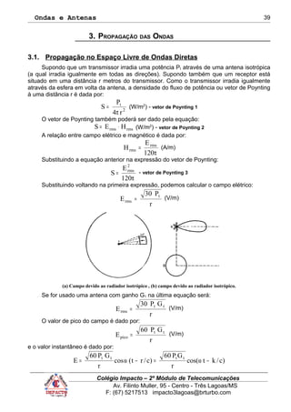Ondas e Antenas
3. PROPAGAÇÃO DAS ONDAS
3.1. Propagação no Espaço Livre de Ondas Diretas
Supondo que um transmissor irradia uma potência Pt através de uma antena isotrópica
(a qual irradia igualmente em todas as direções). Supondo também que um receptor está
situado em uma distância r metros do transmissor. Como o transmissor irradia igualmente
através da esfera em volta da antena, a densidade do fluxo de potência ou vetor de Poynting
à uma distância r é dada por:
2
t
r4
P
S
π
= (W/m2
) - vetor de Poynting 1
O vetor de Poynting também poderá ser dado pela equação:
rmsrms HES ⋅= (W/m2
) - vetor de Poynting 2
A relação entre campo elétrico e magnético é dada por:
π
=
120
E
H rms
rms (A/m)
Substituindo a equação anterior na expressão do vetor de Poynting:
π
=
120
E
S
2
rms
- vetor de Poynting 3
Substituindo voltando na primeira expressão, podemos calcular o campo elétrico:
r
P30
E
t
rms = (V/m)
(a) Campo devido ao radiador isotrópico , (b) campo devido ao radiador isotrópico.
Se for usado uma antena com ganho G1 na última equação será:
r
GP30
E tt
rms = (V/m)
O valor de pico do campo é dado por:
r
GP60
E tt
pico = (V/m)
e o valor instantâneo é dado por:
)c/ktcos(
r
GP60
)c/rt(cos
r
GP60
E tttt
−ω=−ω=
Colégio Impacto – 2º Módulo de Telecomunicações
Av. Filinto Muller, 95 - Centro - Três Lagoas/MS
F: (67) 5217513 impacto3lagoas@brturbo.com
39
 