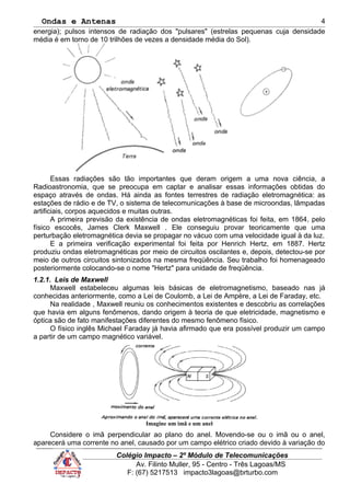Ondas e Antenas
energia); pulsos intensos de radiação dos "pulsares" (estrelas pequenas cuja densidade
média é em torno de 10 trilhões de vezes a densidade média do Sol).
Essas radiações são tão importantes que deram origem a uma nova ciência, a
Radioastronomia, que se preocupa em captar e analisar essas informações obtidas do
espaço através de ondas. Há ainda as fontes terrestres de radiação eletromagnética: as
estações de rádio e de TV, o sistema de telecomunicações à base de microondas, lâmpadas
artificiais, corpos aquecidos e muitas outras.
A primeira previsão da existência de ondas eletromagnéticas foi feita, em 1864, pelo
físico escocês, James Clerk Maxwell . Ele conseguiu provar teoricamente que uma
perturbação eletromagnética devia se propagar no vácuo com uma velocidade igual à da luz.
E a primeira verificação experimental foi feita por Henrich Hertz, em 1887. Hertz
produziu ondas eletromagnéticas por meio de circuitos oscilantes e, depois, detectou-se por
meio de outros circuitos sintonizados na mesma freqüência. Seu trabalho foi homenageado
posteriormente colocando-se o nome "Hertz" para unidade de freqüência.
1.2.1. Leis de Maxwell
Maxwell estabeleceu algumas leis básicas de eletromagnetismo, baseado nas já
conhecidas anteriormente, como a Lei de Coulomb, a Lei de Ampère, a Lei de Faraday, etc.
Na realidade , Maxwell reuniu os conhecimentos existentes e descobriu as correlações
que havia em alguns fenômenos, dando origem à teoria de que eletricidade, magnetismo e
óptica são de fato manifestações diferentes do mesmo fenômeno físico.
O físico inglês Michael Faraday já havia afirmado que era possível produzir um campo
a partir de um campo magnético variável.
Imagine um imã e um anel
Considere o imã perpendicular ao plano do anel. Movendo-se ou o imã ou o anel,
aparecerá uma corrente no anel, causado por um campo elétrico criado devido à variação do
Colégio Impacto – 2º Módulo de Telecomunicações
Av. Filinto Muller, 95 - Centro - Três Lagoas/MS
F: (67) 5217513 impacto3lagoas@brturbo.com
4
 