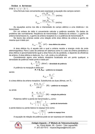 Ondas e Antenas
onde λπ=ω= /2c/k .
Uma fórmula mais conveniente para expressar a equação dos campos seriam:
km
tkwt
rms
r
GP173
E = (mV/m)
km
ttkw
pico
r
GP245
E = (mV/m)
As equações acima nos dão a intensidade do campo elétrico a uma distância r do
transmissor.
Em um enlace de rádio é conveniente calcular a potência recebida. Os dados do
problema são normalmente: freqüência de transmissão f, distância do enlace r, o ganho da
antena transmissora Gt, o ganho da antena receptora Gr e a potência de transmissão Pt
Na teoria das antenas existe uma relação entre área efetiva da antena e ganho da
mesma que é dado por:
π
λ
=
A
G
A
2
eff
(m2
) – área efetiva da antena
A área efetiva Aeff é aquela sob a qual a antena recebe a energia vindo da onda
eletromagnética. Para o caso de antenas em abertura como é o caso da antena parabólica a
área efetiva é aproximadamente igual a área física (A) da parábola, e depende da eficiência
da antena, A área efetiva e dada por, Aeff = ρA, onde ρ é a eficiência.
Considerando agora uma antena receptora localizada em um ponto qualquer, a
densidade de potência neste ponto é dada por:
2
tt
r
r4
GP
S
π
= (W/m2
) – densidade de potência
A potência na recepção é dado por:
Pr = Sr Aeffr – potência na recepção
sendo:
π
λ
=
4
G
A
2
r
effr
é a área efetiva da antena receptora. Substituindo as duas últimas, em rS :
r)(4
GGP
P 2
2
rtt
r
π
λ
= (W) – potência na recepção
ou ainda
2
2
rt
t
r
r)(4
GG
P
P
π
λ
= (W) – relação de potência
Podemos definir a perda de transmissão Lfs como:
rt
2
fs
GG
1r4
L 





λ
π
= - perda da transmissão
e perda básica ou perda básica no espaço livre como:
2
)fs(b
r4
L 





λ
π
= - perda no espaço livre
A equação de relação de potência pode se ser expressa em decibels:
Colégio Impacto – 2º Módulo de Telecomunicações
Av. Filinto Muller, 95 - Centro - Três Lagoas/MS
F: (67) 5217513 impacto3lagoas@brturbo.com
40
 