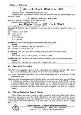 Ondas e Antenas
r
t
P
P
(db)=10 log Gt + 10 log Gr + 20 log λ - 20 log r – 21.98
A equação acima é chamada de fórmula de Friis.
A perda básica ou perda no espaço livre em decibels pode ser dada também pela
equação a seguir :
Lb,dB = 20 log fMhz + 20 log rkm + 32.44 (dB)
onde fMhz é dado em megahertz e rkm é dado em Km.
A perda na transmissão é dada por,
Lfs,dB = 20 log fMhz + 20 log rkm + 32.44 – 10 log Gt – 10 log Gr
sendo fMhz é dado em megahertz e rkm é dado em Km
Exercício 1: Calcular a perda básica de transmissão de um sinal no espaço livre para os
casos:
(a) r = 10 Km, λ = 20.000 m
(b) r = 107
, λ = 3m.
Respostas:
Lb,dB = 15.9 dB
Lb,dB = 252 dB
Exercício 2: Para as antenas parabólicas dadas calcular o ganho.
Dados:
(a) f = 6 GHz; D = diâmetro = 4m; e ρ = eficiência = 0,70
(b) f = 3 G Hz; D = 2m; e ρ = 0,70
Exercício 3: Para um enlace de microondas calcular a potência recebida dados:
Dados:
Gt = 40 dB; r = 50 Km ; Gr = 50 dB; f = 3 GHz; Pt = 2 W
Exercício 4: Para um enlace em comunicações via satélite, calcular a potência recebida.
Dados:
Gt = 40 dB; r = 40.000 Km; Gr = 50 dB; f = 6 GHz; Pt = 10 W
3.2. Exercícios Propostos
1) À 20 Km no espaço livre de uma fonte, a densidade espectral de potência é 200µ W/m2
.
Qual é a densidade de potência à 25 Km da fonte? (resposta 128 µ W/m2
).
2) Calcule a densidade de potência (a) 500 m de uma fonte de 500 W, e (b) a 36000 Km de
uma fonte de 3 kW.
3) Uma antena de pesquisa espacial de alto ganho e um sistema receptor tem uma figura
de ruído tal que a potência do sinal recebido mínima precisa ser de 3,7.10-18 para que
as comunicações sejam feitas. Qual precisa ser a potência de transmissão de um
transmissor em Júpiter situado a 800 milhões de km da terra? Assumir a antena de
transmissão isotrópica enquanto a área da antena receptora é de 8400 m2 ( resposta
3,54 kW).
3.3. Cálculo Prático da Antena Dipolo
Este é o tipo mais comum dentre as várias categorias de antenas. Seu ganho sobre o
isotrópico é de aproximadamente 1,6 dB. Geralmente ela sozinha não constitui o próprio
sistema de irradiação, é uma parte básica dele, como é o caso das antenas direcionais.
Existem dipolos de vários tamanhos: o de meia onda, e o mais comum, o de uma onda e
meia (1,5 L).
Colégio Impacto – 2º Módulo de Telecomunicações
Av. Filinto Muller, 95 - Centro - Três Lagoas/MS
F: (67) 5217513 impacto3lagoas@brturbo.com
41
 