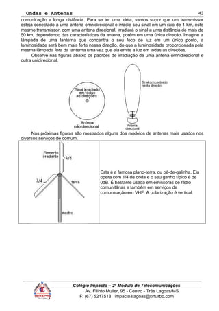 Ondas e Antenas
comunicação a longa distância. Para se ter uma idéia, vamos supor que um transmissor
esteja conectado a uma antena omnidirecional e irradie seu sinal em um raio de 1 km, este
mesmo transmissor, com uma antena direcional, irradiará o sinal a uma distância de mais de
50 km, dependendo das características da antena, porém em uma única direção. Imagine a
lâmpada de uma lanterna que concentra o seu foco de luz em um único ponto, a
luminosidade será bem mais forte nessa direção, do que a luminosidade proporcionada pela
mesma lâmpada fora da lanterna uma vez que ela emite a luz em todas as direções.
Observe nas figuras abaixo os padrões de irradiação de uma antena omnidirecional e
outra unidirecional.
Nas próximas figuras são mostrados alguns dos modelos de antenas mais usados nos
diversos serviços de comum.
Esta é a famosa plano-terra, ou pé-de-galinha. Ela
opera com 1/4 de onda e o seu ganho típico é de
0dB. É bastante usada em emissoras de rádio
comunitárias e também em serviços de
comunicação em VHF. A polarização é vertical.
Colégio Impacto – 2º Módulo de Telecomunicações
Av. Filinto Muller, 95 - Centro - Três Lagoas/MS
F: (67) 5217513 impacto3lagoas@brturbo.com
43
 