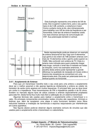 Ondas e Antenas
Esta ilustração representa uma antena de 5/8 de
onda. Ela é superior à plano terra, pois o seu ganho
típico é de 3 dB, portanto, a cobertura é maior.
Como o próprio nome já diz, ela é dimensionada
para trabalhar com 5/8 de onda da freqüência a ser
transmitida. Este tipo de antena é bastante usado
nos mais diversos serviços de comunicação em
VHF. Sua polarização também é vertical.
Nesta representação pode-se observar um exemplo
de antena direcional do tipo Yagi com 6 elementos
cujo ganho é da ordem de 7dB (existem antenas com
mais de 15 elementos onde o ganho pode superar os
16dB). Não confundir com antena de TV. Esta é a
antena mais indicada para quem pretende chegar
mais longe, contudo o sinal não é irradiado em todas
as direções, como nos exemplos anteriores. A
escolha desta antena pode representar a grande
diferença na qualidade de recepção em locais onde a
maioria dos receptores se concentram em uma
determinada área. Ela pode ser polarizada tanto na
vertical quanto na horizontal.
3.4.1. Acoplamento de Antenas
Para que um transmissor transfira todo o seu sinal para uma antena o acoplamento
deve ser o melhor possível e não apenas ligando-se diretamente a antena ao coletor do
transistor de saída como aparece em muitos esquemas. O principal fator que se deve levar
em conta é a impedância. Para transmissores de FM a impedância padrão é de 50 ohms.
Existem no mercado alguns tipos de cabos coaxiais e antenas especialmente projetados
para este fim. Desta forma fica muito mais fácil a calibração de um sistema transmissor.
Algumas técnicas são usadas para realizar o acoplamento entre o transmissor e o
cabo. Os principais componentes encontrados nestes circuitos são capacitores, trimmers e
bobinas que, além de acoplarem uma etapa à outra funcionam também como filtros
reduzindo bastante a irradiação de harmônicas e espúrios responsáveis por interferências
em outros aparelhos.
Nas figuras abaixo pode-se observar alguns exemplos comuns de circuitos que são
usados para o acoplamento entre o transmissor e o cabo/antena.
Colégio Impacto – 2º Módulo de Telecomunicações
Av. Filinto Muller, 95 - Centro - Três Lagoas/MS
F: (67) 5217513 impacto3lagoas@brturbo.com
44
 