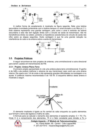 Ondas e Antenas
A melhor forma de acoplamento é mostrada na figura seguinte. Nela uma bobina
secundária é enrolada juntamente com a bobina tanque e o sinal enviado a um filtro pi ( π ).
Este sistema representa uma grande vantagem, pois como o sinal é extraído da bobina
secundária e esta não tem ligação direta com o circuito de saída do transmissor, não há
transferência direta via coletor, portanto a impedância característica do circuito de saída não
influi sobre as etapas seguintes. Outra vantagem é que há uma grande redução na
interferência do cabo e da antena sobre a saída do transmissor.
3.5. Projetos Práticos
A seguir encontram-se dois projetos de antenas, uma omnidirecional e outra direcional
para serem usadas em transmissores de FM.
3.5.1. Projeto: Antena Plano-Terra
O primeiro projeto apresentado é o de uma antena plano-terra omnidirecional. O ganho
é de 0dB e ela poderá melhorar o alcance de seu transmissor caso você use uma antena
interna. Ela opera com 1/4 de onda e não apresenta grandes dificuldades na montagem e no
ajuste. A potência máxima recomendada é de 150 W. O esquema elétrico desta antena é
mostrado a seguir.
O elemento irradiante é ligado ao fio central do cabo enquanto os quatro elementos
que formam o terra são ligados à malha do cabo.
A fórmula para se calcular o tamanho dos elementos é bastante simples: C = 75 / Fo.
Onde C é o comprimento dos elementos, 75 é o fator constante para divisão e Fo a
Colégio Impacto – 2º Módulo de Telecomunicações
Av. Filinto Muller, 95 - Centro - Três Lagoas/MS
F: (67) 5217513 impacto3lagoas@brturbo.com
45
 