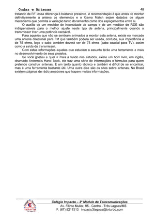 Ondas e Antenas
tratando de RF, essa diferença é bastante presente. A recomendação é que antes de montar
definitivamente a antena os elementos e o Gama Match sejam dotados de algum
mecanismo que permita a variação tanto do tamanho como dos espaçamentos entre si.
O auxílio de um medidor de intensidade de campo e de um medidor de ROE são
indispensáveis para o melhor ajuste neste tipo de antena, principalmente quando o
transmissor tiver uma potência razoável.
Para aqueles que não se sentiram animados a montar esta antena, existe no mercado
uma antena direcional para FM que também poderá ser usada, contudo, sua impedância é
de 75 ohms, logo o cabo também deverá ser de 75 ohms (cabo coaxial para TV), assim
como a saída do transmissor.
Com estas informações aqueles que estudam o assunto terão uma ferramenta a mais
no desenvolvimento de seus projetos.
Se você gostou e quer ir mais a fundo nos estudos, existe um bom livro, em inglês,
chamado Antenna's Hand Book, ele traz uma série de informações e fórmulas para quem
pretende construir antenas. É um tanto quanto técnico e também é difícil de se encontrar,
mas é uma ferramenta bastante útil. Uma outra dica são os sites sobre antenas. No Brasil
existem páginas de rádio amadores que trazem muitas informações.
Colégio Impacto – 2º Módulo de Telecomunicações
Av. Filinto Muller, 95 - Centro - Três Lagoas/MS
F: (67) 5217513 impacto3lagoas@brturbo.com
48
 