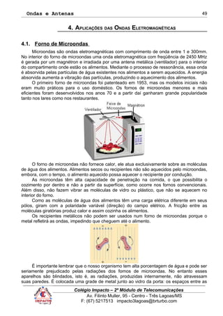 Ondas e Antenas
4. APLICAÇÕES DAS ONDAS ELETROMAGNÉTICAS
4.1. Forno de Microondas
Microondas são ondas eletromagnéticas com comprimento de onda entre 1 e 300mm.
No interior do forno de microondas uma onda eletromagnética com freqüência de 2450 MHz
é gerada por um magnétron e irradiada por uma antena metálica (ventilador) para o interior
do compartimento onde estão os alimentos. Mediante o processo de ressonância, essa onda
é absorvida pelas partículas de água existentes nos alimentos a serem aquecidos. A energia
absorvida aumenta a vibração das partículas, produzindo o aquecimento dos alimentos.
O primeiro forno de microondas foi patenteado em 1953, mas os modelos iniciais não
eram muito práticos para o uso doméstico. Os fornos de microondas menores e mais
eficientes foram desenvolvidos nos anos 70 e a partir daí ganharam grande popularidade
tanto nos lares como nos restaurantes.
O forno de microondas não fornece calor, ele atua exclusivamente sobre as moléculas
de água dos alimentos. Alimentos secos ou recipientes não são aquecidos pelo microondas,
embora, com o tempo, o alimento aquecido possa aquecer o recipiente por condução.
As microondas têm alta capacidade de penetração na comida, o que possibilita o
cozimento por dentro e não a partir da superfície, como ocorre nos fornos convencionais.
Além disso, não fazem vibrar as moléculas de vidro ou plástico, que não se aquecem no
interior do forno.
Como as moléculas de água dos alimentos têm uma carga elétrica diferente em seus
pólos, giram com a polaridade variável (direção) do campo elétrico. A fricção entre as
moléculas giratórias produz calor e assim cozinha os alimentos.
Os recipientes metálicos não podem ser usados num forno de microondas porque o
metal refletirá as ondas, impedindo que cheguem até o alimento.
É importante lembrar que o nosso organismo tem alta porcentagem de água e pode ser
seriamente prejudicado pelas radiações dos fornos de microondas. No entanto esses
aparelhos são blindados, isto é, as radiações, produzidas internamente, não atravessam
suas paredes. É colocada uma grade de metal junto ao vidro da porta: os espaços entre as
Colégio Impacto – 2º Módulo de Telecomunicações
Av. Filinto Muller, 95 - Centro - Três Lagoas/MS
F: (67) 5217513 impacto3lagoas@brturbo.com
49
 