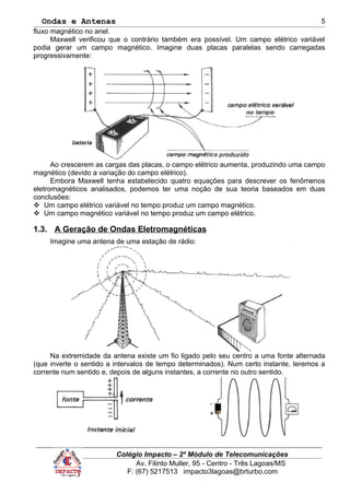 Ondas e Antenas
fluxo magnético no anel.
Maxwell verificou que o contrário também era possível. Um campo elétrico variável
podia gerar um campo magnético. Imagine duas placas paralelas sendo carregadas
progressivamente:
Ao crescerem as cargas das placas, o campo elétrico aumenta, produzindo uma campo
magnético (devido a variação do campo elétrico).
Embora Maxwell tenha estabelecido quatro equações para descrever os fenômenos
eletromagnéticos analisados, podemos ter uma noção de sua teoria baseados em duas
conclusões:
 Um campo elétrico variável no tempo produz um campo magnético.
 Um campo magnético variável no tempo produz um campo elétrico.
1.3. A Geração de Ondas Eletromagnéticas
Imagine uma antena de uma estação de rádio:
Na extremidade da antena existe um fio ligado pelo seu centro a uma fonte alternada
(que inverte o sentido a intervalos de tempo determinados). Num certo instante, teremos a
corrente num sentido e, depois de alguns instantes, a corrente no outro sentido.
Colégio Impacto – 2º Módulo de Telecomunicações
Av. Filinto Muller, 95 - Centro - Três Lagoas/MS
F: (67) 5217513 impacto3lagoas@brturbo.com
5
 