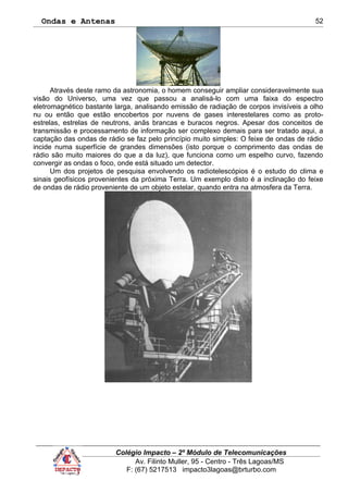 Ondas e Antenas
Através deste ramo da astronomia, o homem conseguir ampliar consideravelmente sua
visão do Universo, uma vez que passou a analisá-lo com uma faixa do espectro
eletromagnético bastante larga, analisando emissão de radiação de corpos invisíveis a olho
nu ou então que estão encobertos por nuvens de gases interestelares como as proto-
estrelas, estrelas de neutrons, anãs brancas e buracos negros. Apesar dos conceitos de
transmissão e processamento de informação ser complexo demais para ser tratado aqui, a
captação das ondas de rádio se faz pelo princípio muito simples: O feixe de ondas de rádio
incide numa superfície de grandes dimensões (isto porque o comprimento das ondas de
rádio são muito maiores do que a da luz), que funciona como um espelho curvo, fazendo
convergir as ondas o foco, onde está situado um detector.
Um dos projetos de pesquisa envolvendo os radiotelescópios é o estudo do clima e
sinais geofísicos provenientes da próxima Terra. Um exemplo disto é a inclinação do feixe
de ondas de rádio proveniente de um objeto estelar, quando entra na atmosfera da Terra.
Colégio Impacto – 2º Módulo de Telecomunicações
Av. Filinto Muller, 95 - Centro - Três Lagoas/MS
F: (67) 5217513 impacto3lagoas@brturbo.com
52
 