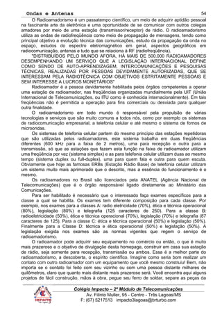 Ondas e Antenas
O Radioamadorismo é um passatempo científico, um meio de adquirir aptidão pessoal
na fascinante arte da eletrônica e uma oportunidade de se comunicar com outros colegas
amadores por meio de uma estação (transmissor/receptor) de rádio. O radioamadorismo
utiliza as ondas de radiofreqüência como meio de propagação de mensagens, tendo como
principal objetivo a evolução técnica das comunicações, estudo da propagação da onda no
espaço, estudos do espectro eletromagnético em geral, aspectos geográficos em
radiocomunicação, antenas e tudo que se relaciona à RF (radiofreqüência).
"DISTRIBUÍDOS PELO MUNDO AFORA, HÁ MAIS DE 500.000 RADIOAMADORES
DESEMPENHANDO UM SERVIÇO QUE A LEGISLAÇÃO INTERNACIONAL DEFINE
COMO SENDO DE AUTO-APRENDIZAGEM, INTERCOMUNICAÇÕES E PESQUISAS
TÉCNICAS, REALIZADAS POR PESSOAS DEVIDAMENTE AUTORIZADAS, QUE SE
INTERESSAM PELA RADIOTÉCNICA COM OBJETIVOS ESTRITAMENTE PESSOAIS E
SEM INTERESSE A LUCROS MONETÁRIOS"
Radioamador é a pessoa devidamente habilitada pelos órgãos competentes a operar
uma estação de radioamador, nas freqüências organizadas mundialmente pela UIT (União
Internacional de Telecomunicações, ou ITU como é conhecida internacionalmente). Em tais
freqüências não é permitida a operação para fins comerciais ou desviada para qualquer
outra finalidade.
O radioamadorismo em todo mundo é responsável pela propulsão de várias
tecnologias e serviços que são muito comuns a todos nós, como por exemplo os sistemas
de radiocomunicação empresarial, a telefonia celular e até mesmo o sistema de fornos de
microondas.
Os sistemas de telefonia celular partem do mesmo princípio das estações repetidoras
que são utilizadas pelos radioamadores, este sistema trabalha em duas freqüências
diferentes (600 kHz para a faixa de 2 metros), uma para recepção e outra para a
transmissão, só que as estações que fazem esta função na faixa de radioamador utilizam
uma freqüência por vez (sistema simplex) e as para telefonia celular utilizam duas ao mesmo
tempo (sistema duplex ou full-duplex), uma para quem fala e outra para quem escuta.
Obviamente que hoje as famosas ERBs (Estação Rádio Base) de telefonia celular utilizam
um sistema muito mais aprimorado que o descrito, mas a essência do funcionamento é o
mesmo.
Os radioamadores no Brasil são licenciados pela ANATEL (Agência Nacional de
Telecomunicações) que é o órgão responsável ligado diretamente ao Ministério das
Comunicações.
Para ser habilitado é necessário que o interessado faça exames específicos para a
classe a qual se habilita. Os exames tem diferente composição para cada classe. Por
exemplo, nos exames para a classes A: radio eletricidade (70%), ética e técnica operacional
(80%), legislação (80%) e telegrafia (125 caracteres de 250). Para a classe B:
radioeletricidade (50%), ética e técnica operacional (70%), legislação (70%) e telegrafia (87
caracteres de 125). Para a classe C: ética e técnica operacional (50%) e legislação (50%).
Finalmente para a Classe D: técnica e ética operacional (50%) e legislação (50%). A
legislação exigida nos exames são as normas vigentes que regem o serviço de
radioamadorismo.
O radioamador pode adquirir seu equipamento no comércio ou então, o que é muito
mais prazeroso e o objetivo de divulgação desta homepage, construir em casa sua estação
de rádio, seja somente para recepção, transmissão ou ambos. Essa é a melhor parte do
radioamadorismo, a descoberta, o espírito científico. Imagine como seria bom realizar um
contato com outro radioamador com um equipamento que você mesmo construiu! Bem, não
importa se o contato foi feito com seu vizinho ou com uma pessoa distante milhares de
quilômetros, claro que quanto mais distante mais prazeroso será. Você encontra aqui alguns
projetos de fácil construção, mãos à obra, pegue seu ferro de soldar, separe as peças da
Colégio Impacto – 2º Módulo de Telecomunicações
Av. Filinto Muller, 95 - Centro - Três Lagoas/MS
F: (67) 5217513 impacto3lagoas@brturbo.com
54
 