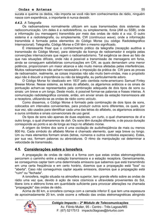 Ondas e Antenas
sucata e queime os dedos, não importa se você não tem conhecimentos de rádio, ninguém
nasce com experiência, o importante é nunca desistir.
4.4.2. A Telegrafia
Os radioamadores normalmente utilizam em suas transmissões dois sistemas de
radiocomunicação. Um deles é a radiotelefônia, ou simplesmente, fonia (AM ou SSB), onde
a informação (ou mensagem) transmitida por meio das ondas de rádio é a voz. O outro
sistema é a radiotelegrafia, ou simplesmente, CW (continuous wave), onde a informação
transmitida é formada pelos elementos do Código Morse (ou código Radiotelegráfico
Internacional). Telegrafia, Código Morse e CW têm o mesmo significado.
É interessante frisar que o conhecimento prático da telegrafia (recepção auditiva e
transmissão do Código Morse), para obtenção da licença de radioamador é exigida pelas
convenções internacionais que regem o radioamadorismo. Tal exigência se deve ao fato de
que nas situações difíceis, onde não é possível a transmissão de mensagens em fonia,
ainda se conseguem satisfatórias comunicações em CW, as quais demandam uma menor
potência, proporcionam um maior alcance e são muito menos afetadas pelas interferências.
Muitos radioamadores não acham necessário a imposição da prática de CW para as provas
de radioamador, realmente, as coisas impostas não são muito bem-vindas, mas o propósito
aqui não é discutir a importância ou não da telegrafia, eu particularmente adoro.
O Código Morse foi idealizado em 1837 pelo cientista norte-americano Samuel Finley
Breese Morse. Nesse sistema, as letras do alfabeto, os algarismos arábicos e os sinais de
pontuação acham-se representados pela combinação adequada de dois tipos de sons ou
sinais: um breve e um longo. Deste modo, é possível formar-se palavras e frases inteiras. A
comunicação radiotelegráfica consiste, então, em enviar sinais da estação transmissora até
a receptora, utilizando-se as ondas de rádio como veículo.
Como dissemos, o Código Morse é formado pela combinação de dois tipos de sons,
colocados em intervalos convenientes, para produzir outros sons diferentes, os quais, por
sua vez, são usados para identificar cada uma das letras do alfabeto, os algarismos arábicos
e ouros símbolos e sinais convencionais de uso geral.
Os tipos de sons são apenas de duas espécies, um curto, o qual chamaremos de di e
outro longo, o qual chamaremos de dah. Os sons têm duração diferente, o de pouca duração
corresponde ao ponto e ao de longa ao traço no alfabeto morse.
A origem do timbre dos sons é uma oscilação de audiofreqüência de mais ou menos
800 Hz. Cada símbolo do alfabeto Morse é chamado elemento, quer seja breve ou longo.
Um ou mais elementos formam sinais (letras, números e outros símbolos especiais). Estes,
por sua vez, formam palavras ou abreviaturas. O ritmo da manipulação vai determinar a
velocidade de transmissão.
4.5. Considerações sobre a Ionosfera
A propagação de ondas de rádio é a forma com que estas ondas eletromagnéticas
percorrem o caminho entre a estação transmissora e a estação receptora. Genericamente,
se conseguimos captar bem uma determinada emissora que sabemos que está transmitindo
em uma certa freqüência e em certo horário, dizemos que a propagação está "boa" ou
"aberta". Caso não conseguimos captar aquela emissora, dizemos que a propagação está
"ruim" ou "fechada".
A ionosfera, região situada na atmosfera superior, tem grande efeito sobre as ondas de
rádio uma vez que, devido à ação de raios cósmicos e ultravioleta provenientes do Sol,
libera íons e elétrons livres em quantidade suficiente para provocar alterações na chamada
"propagação" das ondas de rádio.
Acima de 80 km, a ionosfera começa com a camada inferior E que tem uma espessura
de aproximadamente 20 km, onde ocorre a reflexão das ondas eletromagnéticas atingindo
Colégio Impacto – 2º Módulo de Telecomunicações
Av. Filinto Muller, 95 - Centro - Três Lagoas/MS
F: (67) 5217513 impacto3lagoas@brturbo.com
55
 