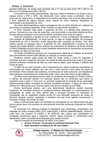 Ondas e Antenas
grandes distâncias. As outras duas camadas são a F1 que se situa entre 180 e 200 km de
altura e a F2 situada entre 280 e 300 km.
A ionosfera tem muitas características. Algumas ondas a penetram e se dirigem para o
espaço (como o VHF e UHF), não retornando mais; outras ondas a penetram, mas se
encurvam de volta a terra. A capacidade da ionosfera para fazer uma onda de rádio retornar
a terra depende de alguns fatores como: ângulo da onda incidente, freqüência de
transmissão e da densidade de íons.
As ondas eletromagnéticas podem propagar-se até um ponto distante por qualquer ou
por ambas as maneiras seguintes: Onda Terrestre ou pela Onda Ionosférica.
A Onda Terrestre viaja sobre a superfície da terra e é afetada pela presença do
terreno. Consiste de uma onda de superfície, uma onda direta e uma onda refletida da terra;
as duas últimas produzem uma onda resultante conhecida como onda do espaço.
Onda de superfície é aquela em que recebemos o sinal normalmente transmitido de
uma estação de Radiodifusão, na onda normal, ou seja as Ondas Médias. Se propagam
diretamente ao solo e terminam sendo absorvidas pela superfície do terreno, mas sofre
menos quando se propaga sobre a superfície do mar, possibilitando a sintonia de uma
estação em Ondas Médias a vários milhares de quilômetros de distância. As Ondas Diretas
e Ondas Refletidas da terra são as ondas recebidas diretamente do transmissor da emissora
ao receptor de rádio em linha reta.
As Ondas Ionosféricas possuem um comportamento diferente em relação às terrestres
pois normalmente ocorrem pela reflexão ou refração, ou ambas juntas.
Podemos chamar estas ondas de rádio de ondas curtas e como foi explicado a
ionosfera, que tem o papel de "encurvar" as ondas de rádio devolvendo-as à terra. Por isso é
possível sintonizar emissoras de rádio do outro lado do globo, pela refração e reflexão das
ondas de rádio.
O efeito da luz solar durante o dia é responsável por várias mudanças importantes na
transmissão por ondas celestes; faz com que a onda retorne à terra perto do ponto de
transmissão. Para resolver este problema, as emissoras de rádio procuram usar freqüências
altas (pequeno comprimento de onda) para poder cobrir uma certa área a longa distância.
Um fator muito importante que faz variar as condições de recepção em Ondas Curtas é
o número de manchas solares. As manchas solares são um fenômeno que ocorre na
superfície solar a cada 11 anos com um aumento substancial da emissão de luz ultravioleta
proporcionando melhor ionização da camada ionosférica terrestre. O ápice do último ciclo
ocorreu em 1989 sendo que o próximo ápice ocorrera em meados do ano 2000.
Outros fenômenos solares, sem uma determinada freqüência, podem acarretar
mudanças na ionosfera terrestre e consequentemente alterações no comportamento da
propagação de ondas de rádio. Dentre eles o principal causador de distúrbios na
propagação são as explosões solares aonde há uma liberação excessiva de ondas de
Raios-X. Quando ocorrem explosões a ionosfera torna-se muito agitada ocasionando o
chamado "Fading" nas ondas de rádio.
Como o DX-ista pode saber as condições de propagação de um determinado dia para
que se possa fazer uma previsão se será possível sintonizar emissoras distantes em Ondas
Curtas?
O conhecido U.S. National Institute of Standards and Technology, proprietários das
estações de sinais horárias WWV (Fort Collins/USA) e WWVH (Kekaha/Hawaii), informa a
cada hora, nos minutos 18 (WWV) e 45 (WWVH), três índices que representam as
condições ionosféricas para o respectivo horário. Basta anotá-los e, conhecendo seus
significados, fazer a previsão da propagação para aquele instante.
Veja um exemplo de transmissão via WWV, Fort Collins:
• At tone 16 hours, 18 minutes Co-ordinate Universal Time.
• Solar terrestrial conditions for 20 June follow:
Colégio Impacto – 2º Módulo de Telecomunicações
Av. Filinto Muller, 95 - Centro - Três Lagoas/MS
F: (67) 5217513 impacto3lagoas@brturbo.com
56
 