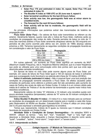 Ondas e Antenas
• Solar Flux 176 and estimated A index 33, repeat, Solar Flux 176 and
estimated A index 33.
• The Boulder K index at 1500 UTC on 20 June was 4, repeat 4.
• Solar terrestrial conditions for the last 24 hours follow:
• Solar activity was low, the geomagnetic field was at minor storm to
unsettled levels.
• The forecast for the next 24 hours follows:
• Solar activity will be low to moderate, the geomagnetic field will be
mostly active.
As principais informações que podemos extrair das transmissões de boletins de
propagação são:
Fluxo Solar (Solar Flux) - Os valores de fluxo solar transmitidos se referem ao dia
anterior. Geralmente falando, quanto mais alto o índice de Fluxo Solar, melhores serão as
condições de propagação das ondas de rádio. Durante períodos de baixa no ciclo de 11
anos das manchas solares o Fluxo Solar raramente ultrapassa valores de 100 enquanto em
períodos de alta (como ocorrido pela última vez em Janeiro de 1989) alcança valores
próximos a 300. Teríamos basicamente as seguintes condições de propagação levando-se
em consideração o valor de Fluxo Solar:
Fluxo Solar Propagação
60 a 120 Ruim
120 a 180 Moderada
180 a 240 Boa
240 a 300 (ou mais) Muito boa
Em outras palavras, um aumento do Fluxo Solar significa um aumento da MUF
(Maximum Usable Frequency, isto é, freqüência Máxima Utilizável, que é a maior freqüência
que pode se utilizada para uma comunicação entre dois pontos sem que sua onda seja
absorvida pelas camadas ionosféricas).
Em épocas de baixa no ciclo solar pode ocorrer alguns picos de Fluxo Solar; por
exemplo, em casos de leitura de Fluxo Solar igual a 100 em épocas de baixa é suficiente
para que a propagação muito favorável e se estenda até à faixa de 10 metros (28 MHz).
Índice A estimado (estimated A index) - Não é possível fazer uma boa predição das
condições de propagação somente estudando o Fluxo Solar. Os efeitos causados pelas
emissões de partículas como elétrons e prótons pelo Sol são percebidos pelo aumento de
casos de Fading dos sinais de rádio em Ondas Curtas. O índice A é um número obtido pela
média de 8 valores de "Índices a" do dia anterior da transmissão e quanto maior indica mais
distúrbios ionosféricos.
Basicamente valores do índice "A" inferiores a 10 indicam uma ionosfera quieta com
pouca atividade magnética (tempestade); valores de "A" acima de 30 indicam condições de
distúrbios ionosféricos.
Índice Boulder K (Boulder K index) - O índice K é o mais indicado para se conhecer
as condições de propagação em um determinado instante pois é medido a cada três horas
pelo Observatório do NOAA em Boulder, Colorado/USA. O índice K utiliza um único dígito
(de 0 a 9) para expressar a atividade geomagnética na ionosfera.
Temos que, basicamente, índices de K iguais ou menores que 4 indicam condições
favoráveis de recepção em Ondas Curtas.
Atividade Solar e Condições de Campo Geomagnético - As estações WWV e
WWVH utilizam os termos : "very low", "low", "moderate", "high" e "very high" para
descrever a Atividade Solar, enquanto o Campo Geomagnético é descrito como sendo
"quiet", "unsettled" , "active", "minor storm", ";major storm"; e "severe storm";.
4.5.1. Interpretando os Dados
Colégio Impacto – 2º Módulo de Telecomunicações
Av. Filinto Muller, 95 - Centro - Três Lagoas/MS
F: (67) 5217513 impacto3lagoas@brturbo.com
57
 