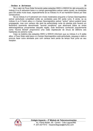 Ondas e Antenas
Se o valor do Fluxo Solar fornecido pelas estações WWV e WWVH for alto enquanto os
índices A ou K estiverem baixo e o campo geomagnético estiver calmo (quiet), as condições
para DX serão muito boas, especialmente se os índices A e K se manterem baixos por dias
consecutivos.
Se os índices A e K estiverem em níveis moderados enquanto o Campo Geomagnético
estiver perturbado (unsettled) então as condições para DX serão ruins. E ainda, se os
índices A ou K forem altos e o Campo Geomagnético estiver "active" (ativo) poderá haver
propagação, mas com certeza não será da extremidade norte do planeta pois haverá um
fenômeno ocorrendo denominado "auroral conditions" que absorverá todos os sinais
eletromagnéticos provenientes daquela região. Este fenômeno conhecido popularmente
como "Aurora Boreal" proporciona uma visão espetacular de chuva de elétrons aos
habitantes do extremo norte.
Caso os boletins das estações WWV e WWVH informem que os índices A e K estão
altos, o Fluxo Solar está baixo e o Campo Geomagnético está perturbado, esqueça o rádio e
procure fazer outra atividade pois com certeza será perda de tempo ficar junto ao seu
receptor.
Colégio Impacto – 2º Módulo de Telecomunicações
Av. Filinto Muller, 95 - Centro - Três Lagoas/MS
F: (67) 5217513 impacto3lagoas@brturbo.com
58
 