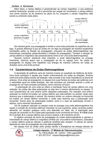 Ondas e Antenas
Além disso, o campo elétrico é perpendicular ao campo magnético, o que podemos
verificar facilmente: quando um fio é percorrido por cargas em movimento, o campo elétrico
num ponto próximo ao fio pertence ao plano do fio, enquanto o campo magnético está
saindo ou entrando neste plano.
`
De maneira geral, sua propagação é similar à uma onda produzida na superfície de um
lago. A grande diferença é que as ondas em um lago se propagam de maneira longitudinal
(oscilações estão na direção de propagação), enquanto as ondas eletromagnéticas são
transversais (oscilações perpendiculares à direção de propagação). Também a direção do
campo elétrico e magnético são perpendiculares entre si em uma onda eletromagnética.
Quando nenhum obstáculo está presente, a onda eletromagnética se propaga
livremente, dizemos assim que a propagação se dá no espaço livre. As ondas se
propagando no espaço livre espalham sua energia de maneira uniforme em todas as
direções como uma fonte pontual.
1.4. Características da Ondas Eletromagnéticas
A densidade de potência varia de maneira inversa ao quadrado da distância da fonte.
Uma fonte isotrópica é aquela que irradia uniformemente em todas as direções. Embora
nenhuma fonte prática produz tal radiação este conceito é de muito importância na teoria de
antenas. Uma onda se propagando no espaço livre suas frentes de ondas são esféricas com
a velocidade igual em todas direções, isto não acontece por exemplo quando a onda se
propaga em um meio ionizado (ionosfera), como veremos no futuro.
A polarização de uma onda se refere a orientação física do campo elétrico em uma
radiação. As ondas são ditas polarizadas se elas tem o mesmo alinhamento no espaço. É
uma característica de uma antena emitir radiações polarizadas. Por exemplo uma antena
colocada na vertical irá irradiar um campo elétrico que está também na vertical, neste caso
dizemos que a polarização é vertical. De maneira similar um antena colocada na horizontal
irá irradiar um campo elétrico horizontal, e neste caso dizemos que a polarização será
horizontal. Outros tipos de polarização existem como é o caso da polarização circular e
elíptica, como veremos futuramente.
Um fio qualquer colocado no espaço onde se propaga uma onda eletromagnética fica
sujeito à indução de correntes elétricas induzidos na sua superfície, estas correntes podem
alimentar um receptor qualquer como uma televisão um rádio, etc. A explicação para
indução de correntes no fio é dada pela expressão muito conhecida em física, V = Exd (onde
V é a tensão, E é o campo elétrico que circula a antena, e d o tamanho do fio).
O objetivo principal da teoria da propagação de ondas eletromagnéticas é calcular a
intensidade do campo elétrico e magnético emitido por uma antena transmissora. Calculado
o campo elétrico pode-se calcular a potência recebida pelo receptor. O cálculo do campo
depende do meio de propagação da onda eletromagnética.
No espaço livre as ondas sofre perdas devido a divergência da energia através do
Colégio Impacto – 2º Módulo de Telecomunicações
Av. Filinto Muller, 95 - Centro - Três Lagoas/MS
F: (67) 5217513 impacto3lagoas@brturbo.com
7
 