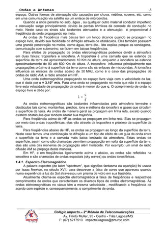 Ondas e Antenas
espaço. Outras formas de atenuação são causadas por chuva, neblina, nuvens, etc. como
em uma comunicação via satélite ou um enlace de microondas.
Quando a onda penetra no solo, água , ou qualquer outro material condutor imperfeito
a atenuação surge principalmente devido às perdas ôhmicas da corrente de condução no
meio. Neste caso os sinais são bastantes atenuados e a atenuação é proporcional à
freqüência da onda propagando no meio.
As ondas de freqüência mais baixas tem um longo alcance quando se propagam no
espaço livre, devido sua facilidade de difração através de obstáculos. Elas também possuem
uma grande penetração no meios, como água, terra etc.. Isto explica porque as sondagens,
comunicação com submarino, se fazem em baixas freqüências.
Para efeitos de propagação de ondas eletromagnéticas podemos dividir a atmosfera
em duas faixas: troposfera e ionosfera. A troposfera é uma camada que se estende da
superfície da terra até aproximadamente 10 Km de altura, enquanto a ionosfera se estende
aproximadamente de 80 até 600 Km de altura. A troposfera influencia principalmente nas
propagações próximo à superfície da terra como são os enlaces de microondas. A ionosfera
influencia os enlaces de ondas abaixo de 30 MHz, como é o caso das propagações de
ondas de rádio AM, e rádio amador em HF.
Uma onda eletromagnética propagando no espaço livre viaja com a velocidade da luz,
que é dada por c = 3.108
m/s. Para uma onda se propagando no meio que não é o espaço
livre esta velocidade de propagação da onda é menor do que c. O comprimento de onda no
espaço livre é dado por:
f
c
=λ
As ondas eletromagnéticas são bastantes influenciadas pela atmosfera terrestre e
obstáculos tais como: montanhas, prédios, íons e elétrons da ionosfera e gases que circulam
a superfície da terra. As ondas de maneira geral se propagam em linha reta, exceto quando
existem obstáculos que tendem alterar sua trajetória.
Para freqüência acima de HF as ondas se propagam em linha reta. Elas se propagam
por meio das ondas troposféricas, elas vão através da troposfera e próximo da superfície da
terra.
Para freqüências abaixo de HF, as ondas se propagam ao longo da superfície da terra.
Neste caso temos uma combinação de difração e um tipo de efeito de um guia de onda entre
a superfície da terra e a camada mais baixa ionizada da atmosfera. Estas ondas de
superfície, assim como são chamadas permitem propagação em volta da superfície da terra;
elas são uma das maneiras de propagação além horizonte. Por exemplo, um sinal de rádio
difusão AM se propaga desta maneira.
Em HF, e em freqüências ligeiramente acima e abaixo, as ondas são refletidas na
ionosfera e são chamadas de ondas espaciais (sky waves) ou ondas ionosféricas.
1.4.1. Espectro Eletromagnético
A palavra espectro (do latim "spectrum", que significa fantasma ou aparição) foi usada
por Isaac Newton, no século XVII, para descrever a faixa de cores que apareceu quando
numa experiência a luz do Sol atravessou um prisma de vidro em sua trajetória.
Atualmente chama-se espectro eletromagnético à faixa de freqüências e respectivos
comprimentos de ondas que caracterizam os diversos tipos de ondas eletromagnéticas. As
ondas eletromagnéticas no vácuo têm a mesma velocidade , modificando a freqüência de
acordo com espécie e, consequentemente, o comprimento de onda.
Colégio Impacto – 2º Módulo de Telecomunicações
Av. Filinto Muller, 95 - Centro - Três Lagoas/MS
F: (67) 5217513 impacto3lagoas@brturbo.com
8
 